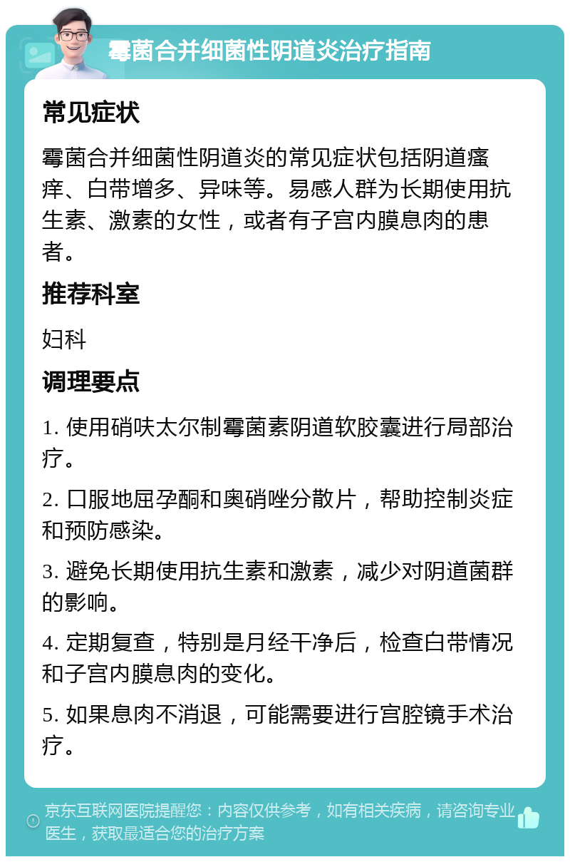 霉菌合并细菌性阴道炎治疗指南 常见症状 霉菌合并细菌性阴道炎的常见症状包括阴道瘙痒、白带增多、异味等。易感人群为长期使用抗生素、激素的女性，或者有子宫内膜息肉的患者。 推荐科室 妇科 调理要点 1. 使用硝呋太尔制霉菌素阴道软胶囊进行局部治疗。 2. 口服地屈孕酮和奥硝唑分散片，帮助控制炎症和预防感染。 3. 避免长期使用抗生素和激素，减少对阴道菌群的影响。 4. 定期复查，特别是月经干净后，检查白带情况和子宫内膜息肉的变化。 5. 如果息肉不消退，可能需要进行宫腔镜手术治疗。