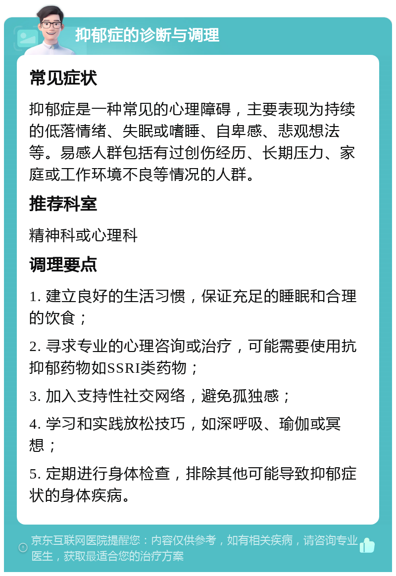 抑郁症的诊断与调理 常见症状 抑郁症是一种常见的心理障碍，主要表现为持续的低落情绪、失眠或嗜睡、自卑感、悲观想法等。易感人群包括有过创伤经历、长期压力、家庭或工作环境不良等情况的人群。 推荐科室 精神科或心理科 调理要点 1. 建立良好的生活习惯，保证充足的睡眠和合理的饮食； 2. 寻求专业的心理咨询或治疗，可能需要使用抗抑郁药物如SSRI类药物； 3. 加入支持性社交网络，避免孤独感； 4. 学习和实践放松技巧，如深呼吸、瑜伽或冥想； 5. 定期进行身体检查，排除其他可能导致抑郁症状的身体疾病。