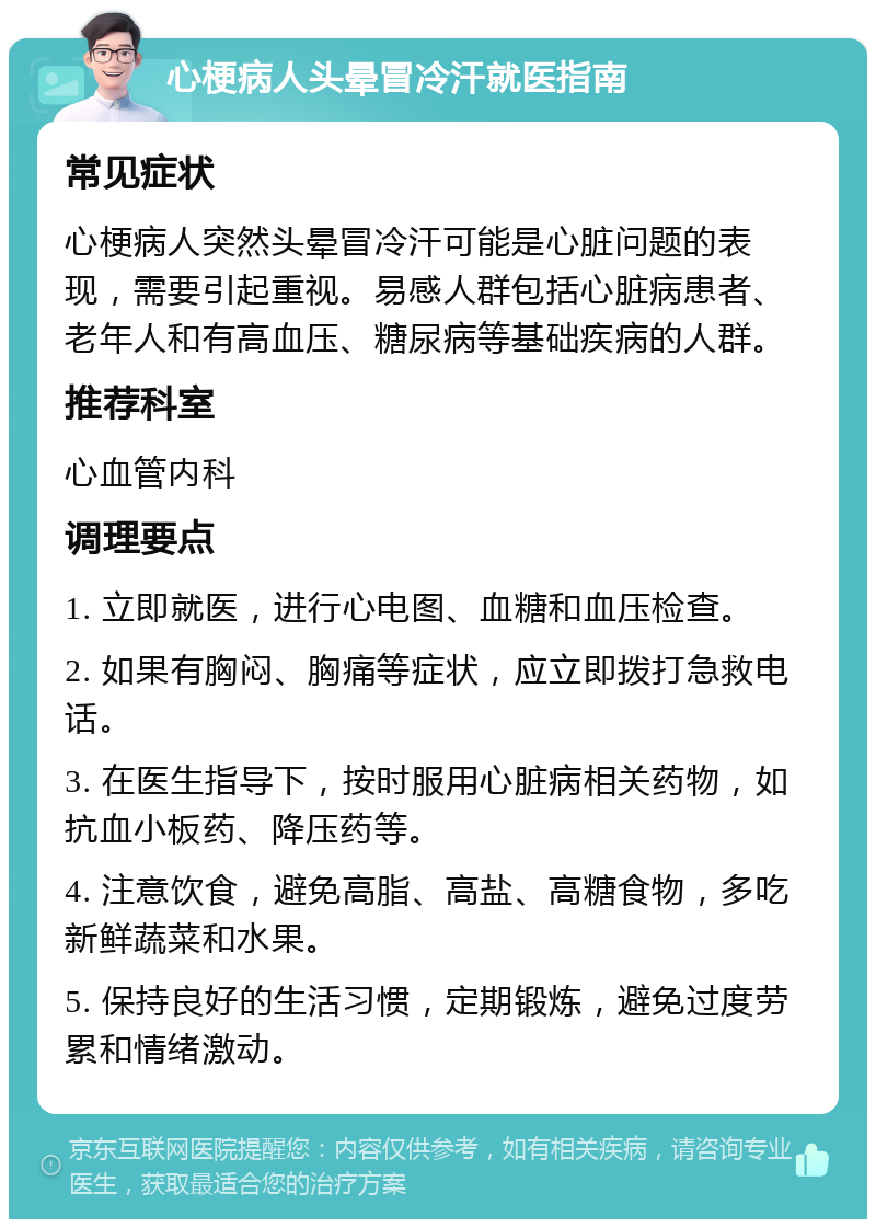 心梗病人头晕冒冷汗就医指南 常见症状 心梗病人突然头晕冒冷汗可能是心脏问题的表现，需要引起重视。易感人群包括心脏病患者、老年人和有高血压、糖尿病等基础疾病的人群。 推荐科室 心血管内科 调理要点 1. 立即就医，进行心电图、血糖和血压检查。 2. 如果有胸闷、胸痛等症状，应立即拨打急救电话。 3. 在医生指导下，按时服用心脏病相关药物，如抗血小板药、降压药等。 4. 注意饮食，避免高脂、高盐、高糖食物，多吃新鲜蔬菜和水果。 5. 保持良好的生活习惯，定期锻炼，避免过度劳累和情绪激动。