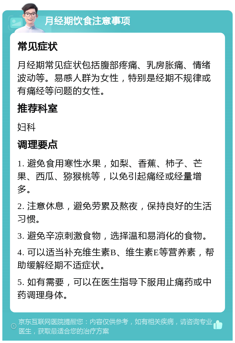 月经期饮食注意事项 常见症状 月经期常见症状包括腹部疼痛、乳房胀痛、情绪波动等。易感人群为女性，特别是经期不规律或有痛经等问题的女性。 推荐科室 妇科 调理要点 1. 避免食用寒性水果，如梨、香蕉、柿子、芒果、西瓜、猕猴桃等，以免引起痛经或经量增多。 2. 注意休息，避免劳累及熬夜，保持良好的生活习惯。 3. 避免辛凉刺激食物，选择温和易消化的食物。 4. 可以适当补充维生素B、维生素E等营养素，帮助缓解经期不适症状。 5. 如有需要，可以在医生指导下服用止痛药或中药调理身体。