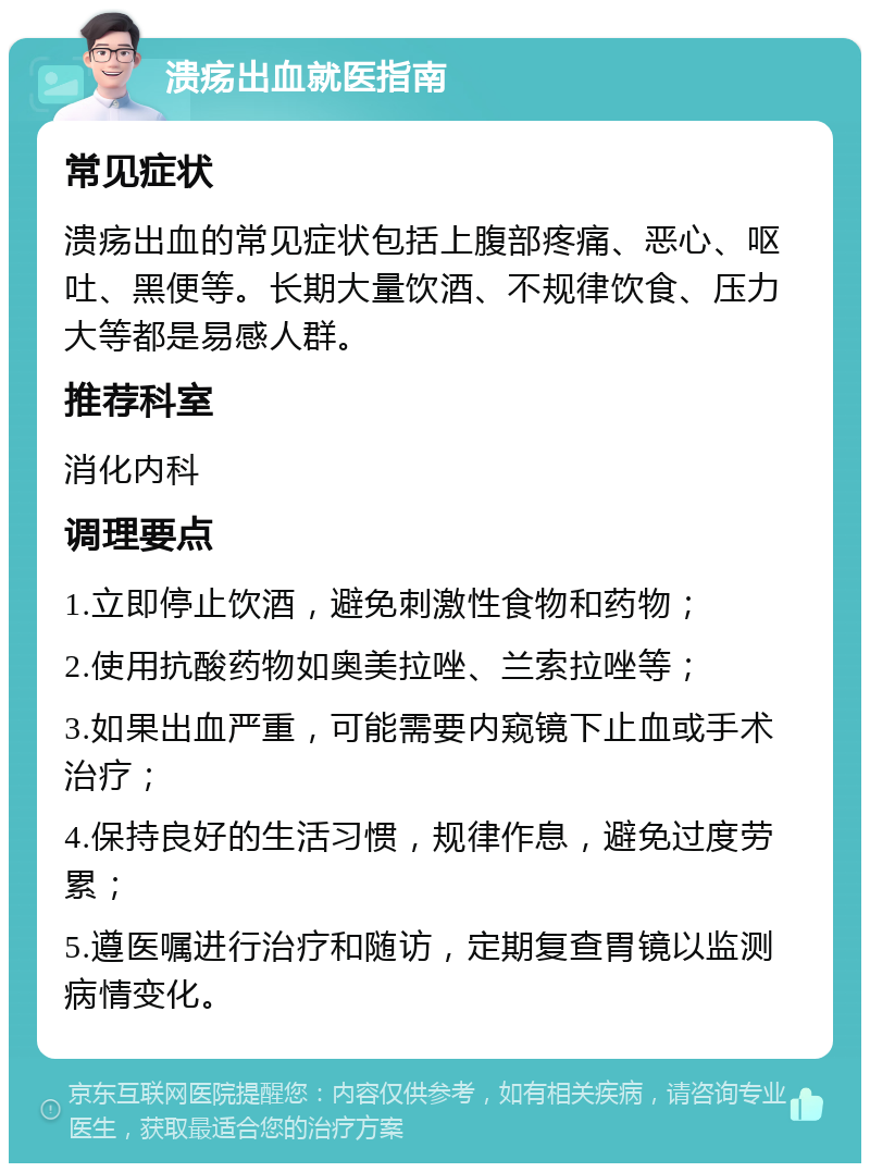 溃疡出血就医指南 常见症状 溃疡出血的常见症状包括上腹部疼痛、恶心、呕吐、黑便等。长期大量饮酒、不规律饮食、压力大等都是易感人群。 推荐科室 消化内科 调理要点 1.立即停止饮酒，避免刺激性食物和药物； 2.使用抗酸药物如奥美拉唑、兰索拉唑等； 3.如果出血严重，可能需要内窥镜下止血或手术治疗； 4.保持良好的生活习惯，规律作息，避免过度劳累； 5.遵医嘱进行治疗和随访，定期复查胃镜以监测病情变化。