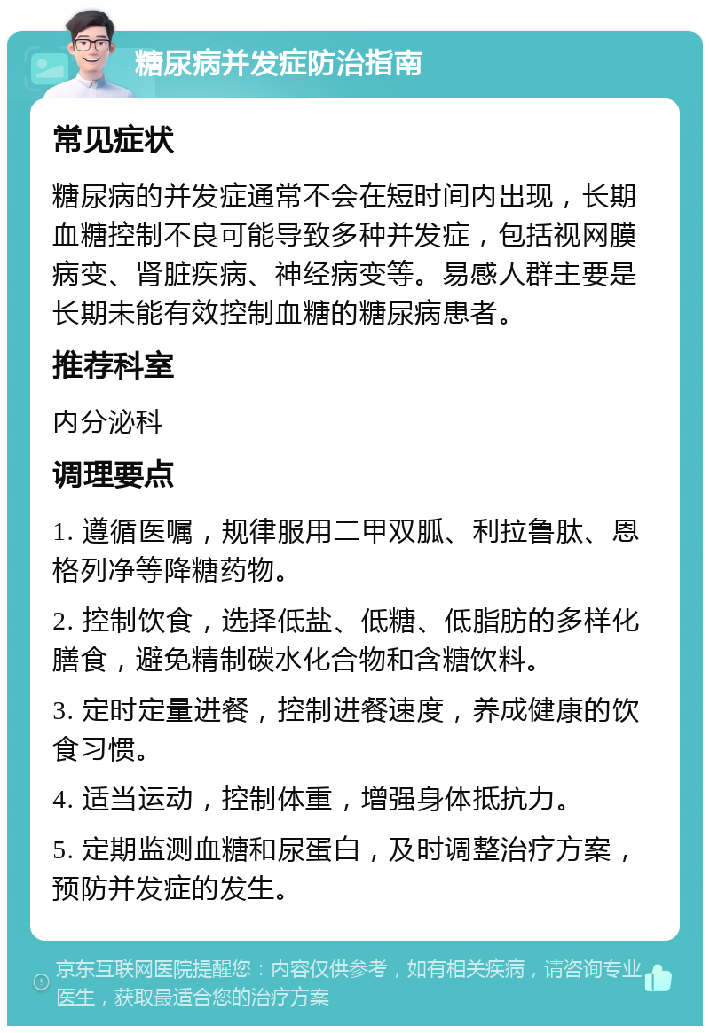 糖尿病并发症防治指南 常见症状 糖尿病的并发症通常不会在短时间内出现，长期血糖控制不良可能导致多种并发症，包括视网膜病变、肾脏疾病、神经病变等。易感人群主要是长期未能有效控制血糖的糖尿病患者。 推荐科室 内分泌科 调理要点 1. 遵循医嘱，规律服用二甲双胍、利拉鲁肽、恩格列净等降糖药物。 2. 控制饮食，选择低盐、低糖、低脂肪的多样化膳食，避免精制碳水化合物和含糖饮料。 3. 定时定量进餐，控制进餐速度，养成健康的饮食习惯。 4. 适当运动，控制体重，增强身体抵抗力。 5. 定期监测血糖和尿蛋白，及时调整治疗方案，预防并发症的发生。