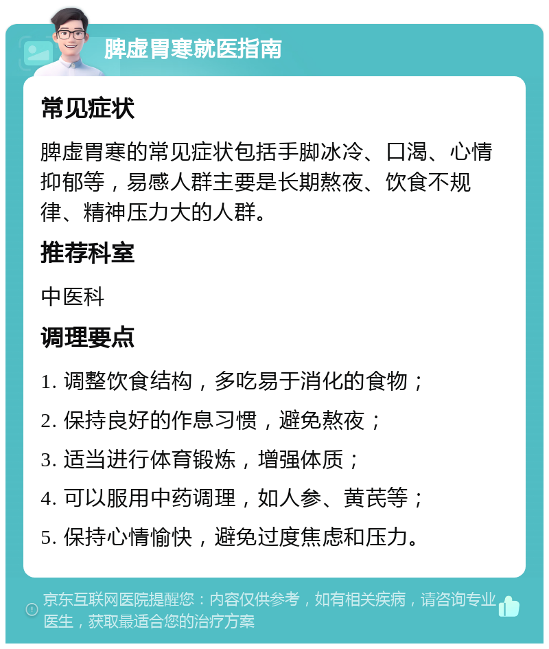 脾虚胃寒就医指南 常见症状 脾虚胃寒的常见症状包括手脚冰冷、口渴、心情抑郁等，易感人群主要是长期熬夜、饮食不规律、精神压力大的人群。 推荐科室 中医科 调理要点 1. 调整饮食结构，多吃易于消化的食物； 2. 保持良好的作息习惯，避免熬夜； 3. 适当进行体育锻炼，增强体质； 4. 可以服用中药调理，如人参、黄芪等； 5. 保持心情愉快，避免过度焦虑和压力。