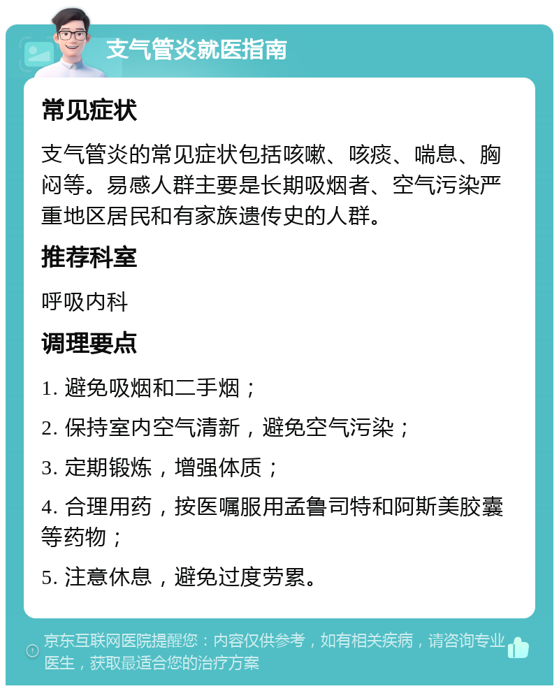 支气管炎就医指南 常见症状 支气管炎的常见症状包括咳嗽、咳痰、喘息、胸闷等。易感人群主要是长期吸烟者、空气污染严重地区居民和有家族遗传史的人群。 推荐科室 呼吸内科 调理要点 1. 避免吸烟和二手烟； 2. 保持室内空气清新，避免空气污染； 3. 定期锻炼，增强体质； 4. 合理用药，按医嘱服用孟鲁司特和阿斯美胶囊等药物； 5. 注意休息，避免过度劳累。