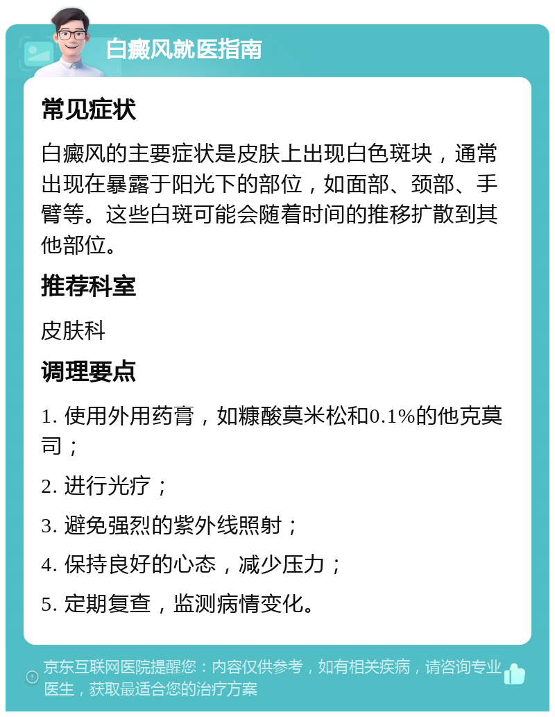 白癜风就医指南 常见症状 白癜风的主要症状是皮肤上出现白色斑块，通常出现在暴露于阳光下的部位，如面部、颈部、手臂等。这些白斑可能会随着时间的推移扩散到其他部位。 推荐科室 皮肤科 调理要点 1. 使用外用药膏，如糠酸莫米松和0.1%的他克莫司； 2. 进行光疗； 3. 避免强烈的紫外线照射； 4. 保持良好的心态，减少压力； 5. 定期复查，监测病情变化。