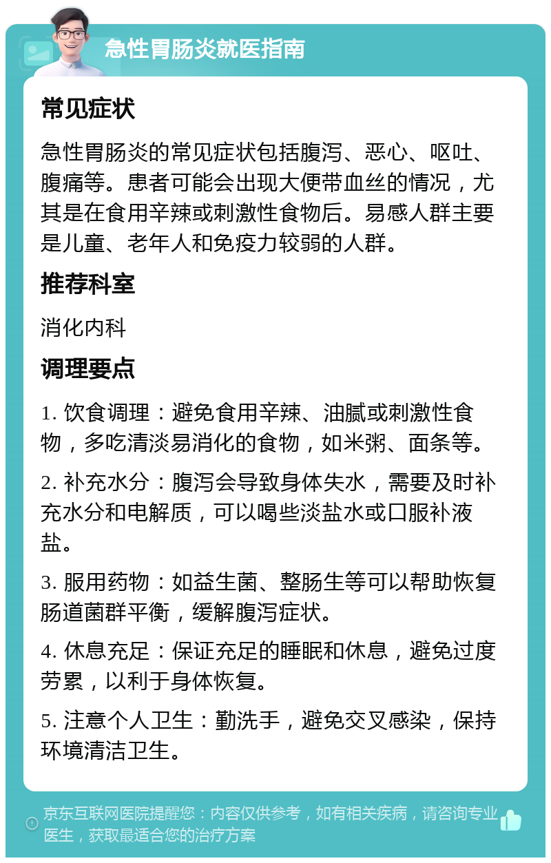 急性胃肠炎就医指南 常见症状 急性胃肠炎的常见症状包括腹泻、恶心、呕吐、腹痛等。患者可能会出现大便带血丝的情况，尤其是在食用辛辣或刺激性食物后。易感人群主要是儿童、老年人和免疫力较弱的人群。 推荐科室 消化内科 调理要点 1. 饮食调理：避免食用辛辣、油腻或刺激性食物，多吃清淡易消化的食物，如米粥、面条等。 2. 补充水分：腹泻会导致身体失水，需要及时补充水分和电解质，可以喝些淡盐水或口服补液盐。 3. 服用药物：如益生菌、整肠生等可以帮助恢复肠道菌群平衡，缓解腹泻症状。 4. 休息充足：保证充足的睡眠和休息，避免过度劳累，以利于身体恢复。 5. 注意个人卫生：勤洗手，避免交叉感染，保持环境清洁卫生。