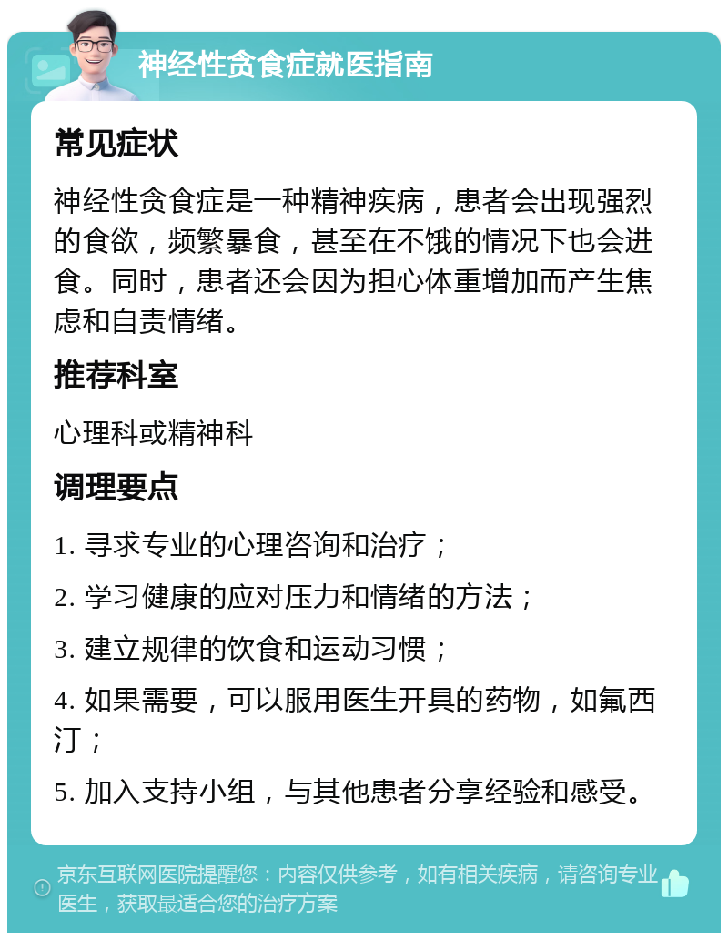 神经性贪食症就医指南 常见症状 神经性贪食症是一种精神疾病，患者会出现强烈的食欲，频繁暴食，甚至在不饿的情况下也会进食。同时，患者还会因为担心体重增加而产生焦虑和自责情绪。 推荐科室 心理科或精神科 调理要点 1. 寻求专业的心理咨询和治疗； 2. 学习健康的应对压力和情绪的方法； 3. 建立规律的饮食和运动习惯； 4. 如果需要，可以服用医生开具的药物，如氟西汀； 5. 加入支持小组，与其他患者分享经验和感受。