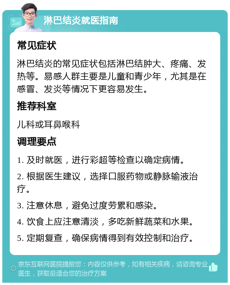 淋巴结炎就医指南 常见症状 淋巴结炎的常见症状包括淋巴结肿大、疼痛、发热等。易感人群主要是儿童和青少年，尤其是在感冒、发炎等情况下更容易发生。 推荐科室 儿科或耳鼻喉科 调理要点 1. 及时就医，进行彩超等检查以确定病情。 2. 根据医生建议，选择口服药物或静脉输液治疗。 3. 注意休息，避免过度劳累和感染。 4. 饮食上应注意清淡，多吃新鲜蔬菜和水果。 5. 定期复查，确保病情得到有效控制和治疗。