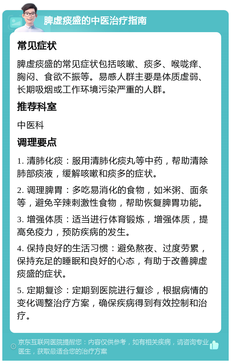 脾虚痰盛的中医治疗指南 常见症状 脾虚痰盛的常见症状包括咳嗽、痰多、喉咙痒、胸闷、食欲不振等。易感人群主要是体质虚弱、长期吸烟或工作环境污染严重的人群。 推荐科室 中医科 调理要点 1. 清肺化痰：服用清肺化痰丸等中药，帮助清除肺部痰液，缓解咳嗽和痰多的症状。 2. 调理脾胃：多吃易消化的食物，如米粥、面条等，避免辛辣刺激性食物，帮助恢复脾胃功能。 3. 增强体质：适当进行体育锻炼，增强体质，提高免疫力，预防疾病的发生。 4. 保持良好的生活习惯：避免熬夜、过度劳累，保持充足的睡眠和良好的心态，有助于改善脾虚痰盛的症状。 5. 定期复诊：定期到医院进行复诊，根据病情的变化调整治疗方案，确保疾病得到有效控制和治疗。