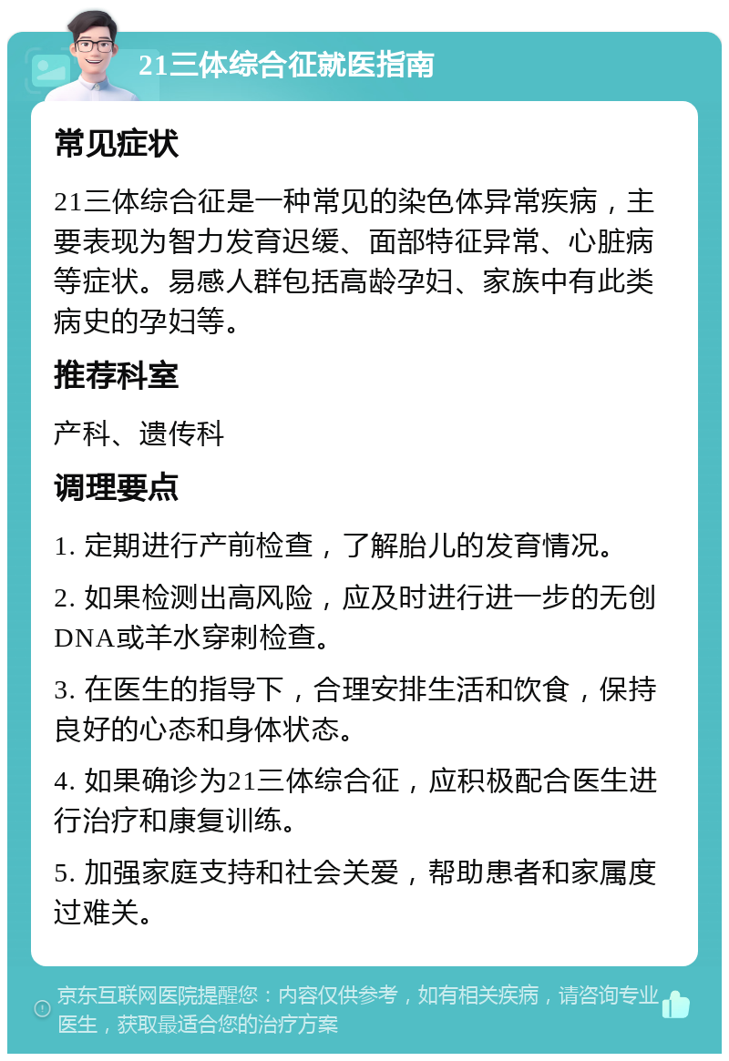 21三体综合征就医指南 常见症状 21三体综合征是一种常见的染色体异常疾病，主要表现为智力发育迟缓、面部特征异常、心脏病等症状。易感人群包括高龄孕妇、家族中有此类病史的孕妇等。 推荐科室 产科、遗传科 调理要点 1. 定期进行产前检查，了解胎儿的发育情况。 2. 如果检测出高风险，应及时进行进一步的无创DNA或羊水穿刺检查。 3. 在医生的指导下，合理安排生活和饮食，保持良好的心态和身体状态。 4. 如果确诊为21三体综合征，应积极配合医生进行治疗和康复训练。 5. 加强家庭支持和社会关爱，帮助患者和家属度过难关。