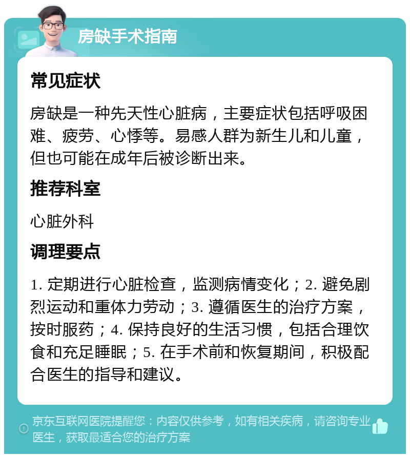 房缺手术指南 常见症状 房缺是一种先天性心脏病，主要症状包括呼吸困难、疲劳、心悸等。易感人群为新生儿和儿童，但也可能在成年后被诊断出来。 推荐科室 心脏外科 调理要点 1. 定期进行心脏检查，监测病情变化；2. 避免剧烈运动和重体力劳动；3. 遵循医生的治疗方案，按时服药；4. 保持良好的生活习惯，包括合理饮食和充足睡眠；5. 在手术前和恢复期间，积极配合医生的指导和建议。