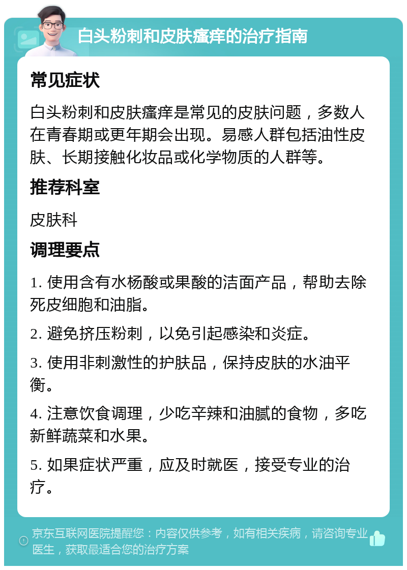 白头粉刺和皮肤瘙痒的治疗指南 常见症状 白头粉刺和皮肤瘙痒是常见的皮肤问题，多数人在青春期或更年期会出现。易感人群包括油性皮肤、长期接触化妆品或化学物质的人群等。 推荐科室 皮肤科 调理要点 1. 使用含有水杨酸或果酸的洁面产品，帮助去除死皮细胞和油脂。 2. 避免挤压粉刺，以免引起感染和炎症。 3. 使用非刺激性的护肤品，保持皮肤的水油平衡。 4. 注意饮食调理，少吃辛辣和油腻的食物，多吃新鲜蔬菜和水果。 5. 如果症状严重，应及时就医，接受专业的治疗。