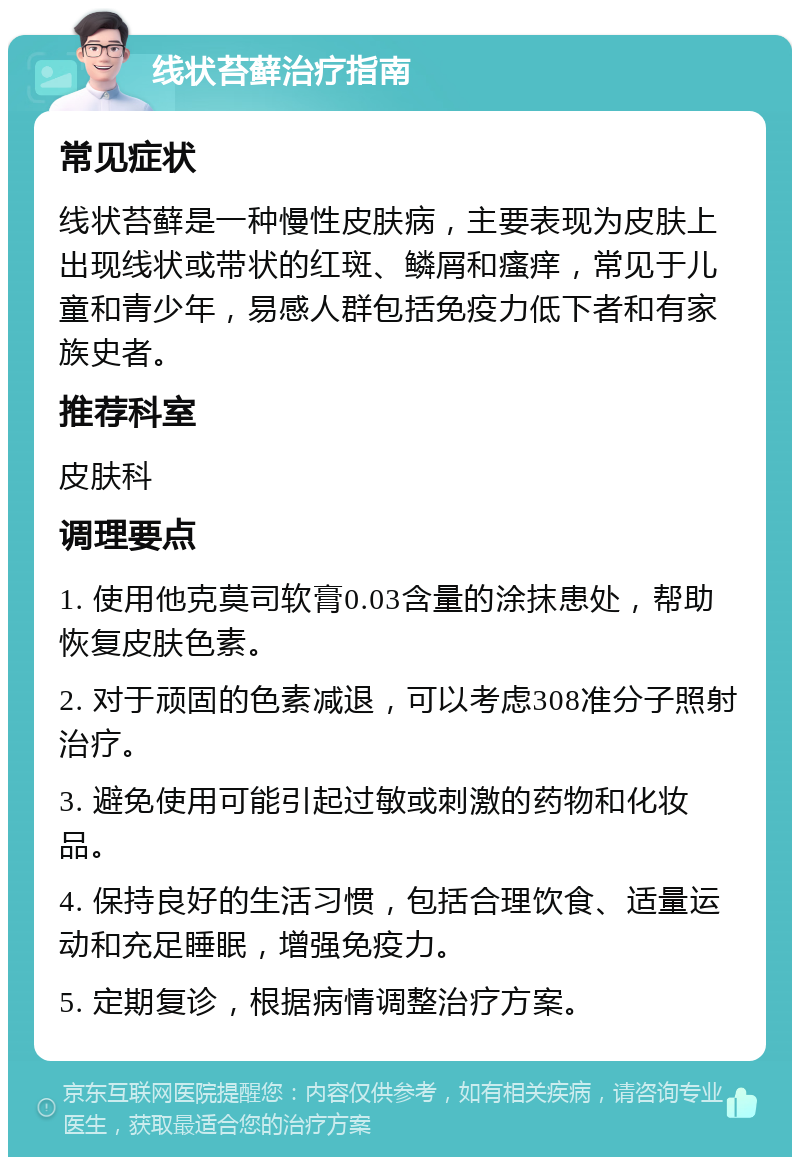 线状苔藓治疗指南 常见症状 线状苔藓是一种慢性皮肤病，主要表现为皮肤上出现线状或带状的红斑、鳞屑和瘙痒，常见于儿童和青少年，易感人群包括免疫力低下者和有家族史者。 推荐科室 皮肤科 调理要点 1. 使用他克莫司软膏0.03含量的涂抹患处，帮助恢复皮肤色素。 2. 对于顽固的色素减退，可以考虑308准分子照射治疗。 3. 避免使用可能引起过敏或刺激的药物和化妆品。 4. 保持良好的生活习惯，包括合理饮食、适量运动和充足睡眠，增强免疫力。 5. 定期复诊，根据病情调整治疗方案。