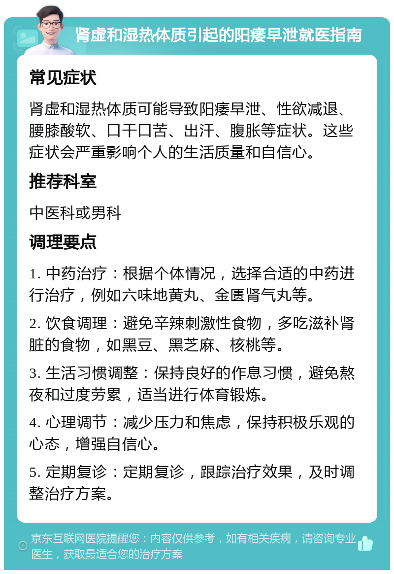 肾虚和湿热体质引起的阳痿早泄就医指南 常见症状 肾虚和湿热体质可能导致阳痿早泄、性欲减退、腰膝酸软、口干口苦、出汗、腹胀等症状。这些症状会严重影响个人的生活质量和自信心。 推荐科室 中医科或男科 调理要点 1. 中药治疗：根据个体情况，选择合适的中药进行治疗，例如六味地黄丸、金匮肾气丸等。 2. 饮食调理：避免辛辣刺激性食物，多吃滋补肾脏的食物，如黑豆、黑芝麻、核桃等。 3. 生活习惯调整：保持良好的作息习惯，避免熬夜和过度劳累，适当进行体育锻炼。 4. 心理调节：减少压力和焦虑，保持积极乐观的心态，增强自信心。 5. 定期复诊：定期复诊，跟踪治疗效果，及时调整治疗方案。