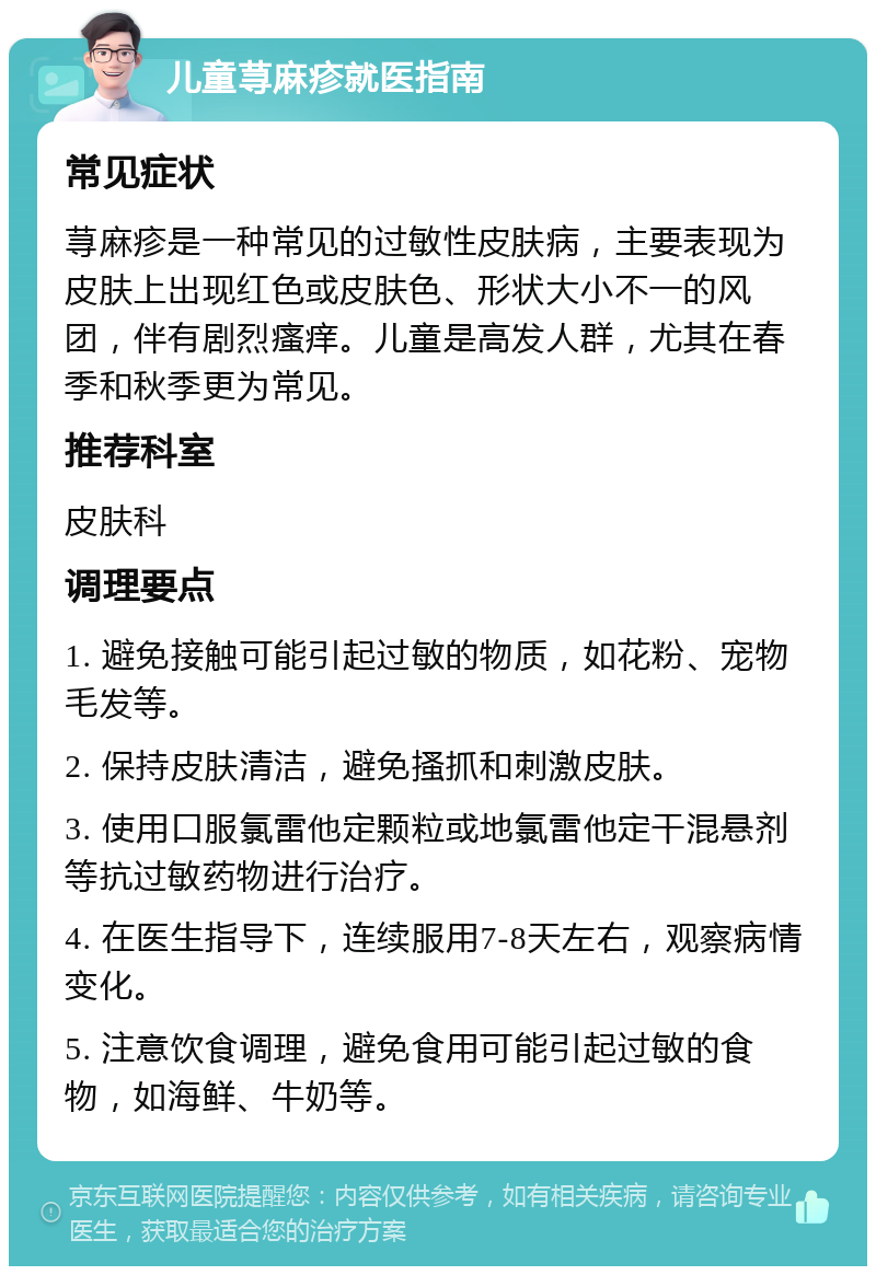 儿童荨麻疹就医指南 常见症状 荨麻疹是一种常见的过敏性皮肤病，主要表现为皮肤上出现红色或皮肤色、形状大小不一的风团，伴有剧烈瘙痒。儿童是高发人群，尤其在春季和秋季更为常见。 推荐科室 皮肤科 调理要点 1. 避免接触可能引起过敏的物质，如花粉、宠物毛发等。 2. 保持皮肤清洁，避免搔抓和刺激皮肤。 3. 使用口服氯雷他定颗粒或地氯雷他定干混悬剂等抗过敏药物进行治疗。 4. 在医生指导下，连续服用7-8天左右，观察病情变化。 5. 注意饮食调理，避免食用可能引起过敏的食物，如海鲜、牛奶等。