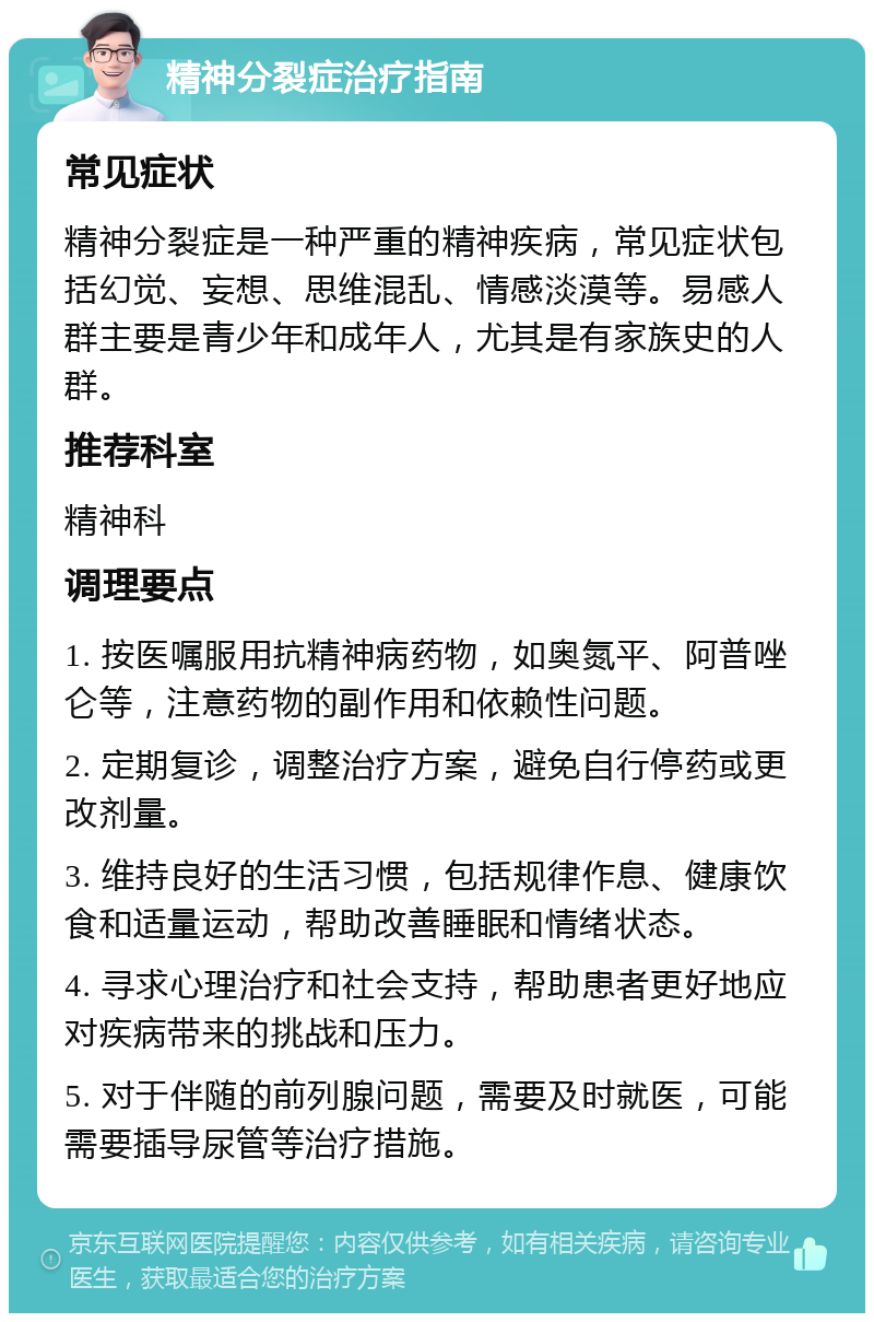 精神分裂症治疗指南 常见症状 精神分裂症是一种严重的精神疾病，常见症状包括幻觉、妄想、思维混乱、情感淡漠等。易感人群主要是青少年和成年人，尤其是有家族史的人群。 推荐科室 精神科 调理要点 1. 按医嘱服用抗精神病药物，如奥氮平、阿普唑仑等，注意药物的副作用和依赖性问题。 2. 定期复诊，调整治疗方案，避免自行停药或更改剂量。 3. 维持良好的生活习惯，包括规律作息、健康饮食和适量运动，帮助改善睡眠和情绪状态。 4. 寻求心理治疗和社会支持，帮助患者更好地应对疾病带来的挑战和压力。 5. 对于伴随的前列腺问题，需要及时就医，可能需要插导尿管等治疗措施。