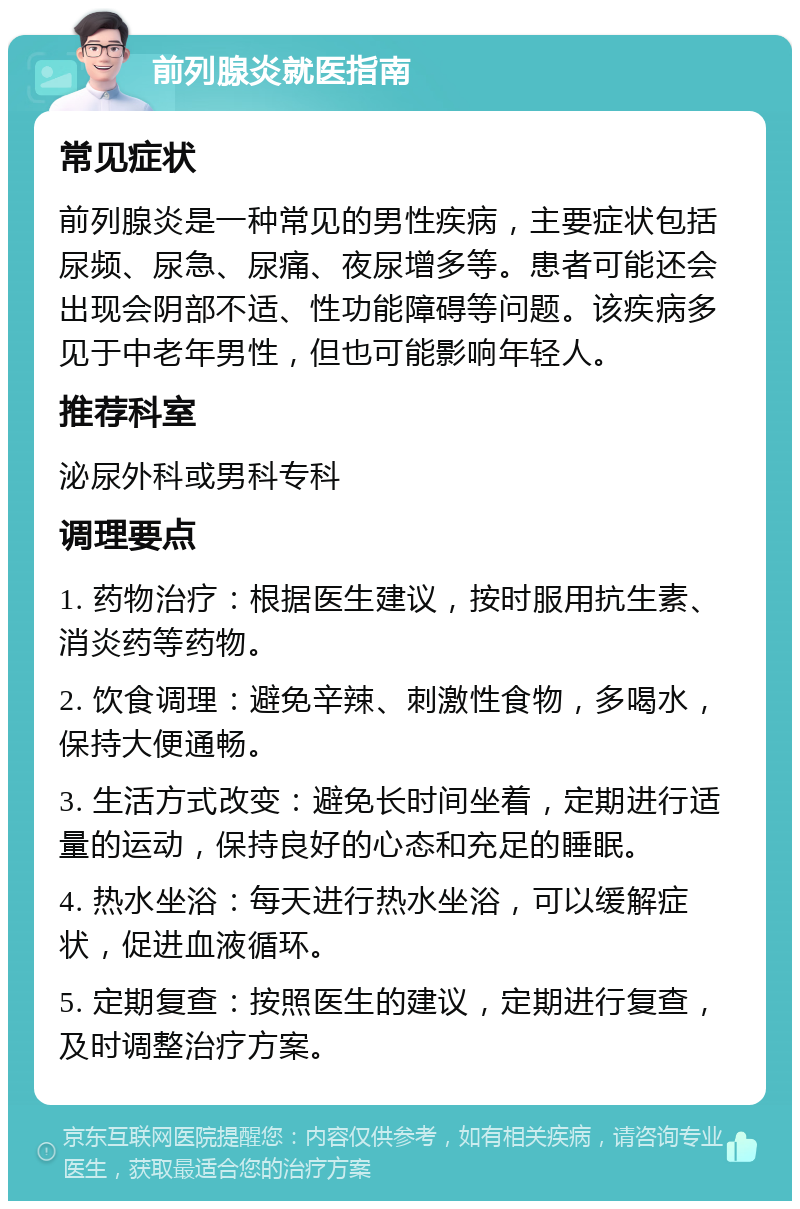 前列腺炎就医指南 常见症状 前列腺炎是一种常见的男性疾病，主要症状包括尿频、尿急、尿痛、夜尿增多等。患者可能还会出现会阴部不适、性功能障碍等问题。该疾病多见于中老年男性，但也可能影响年轻人。 推荐科室 泌尿外科或男科专科 调理要点 1. 药物治疗：根据医生建议，按时服用抗生素、消炎药等药物。 2. 饮食调理：避免辛辣、刺激性食物，多喝水，保持大便通畅。 3. 生活方式改变：避免长时间坐着，定期进行适量的运动，保持良好的心态和充足的睡眠。 4. 热水坐浴：每天进行热水坐浴，可以缓解症状，促进血液循环。 5. 定期复查：按照医生的建议，定期进行复查，及时调整治疗方案。