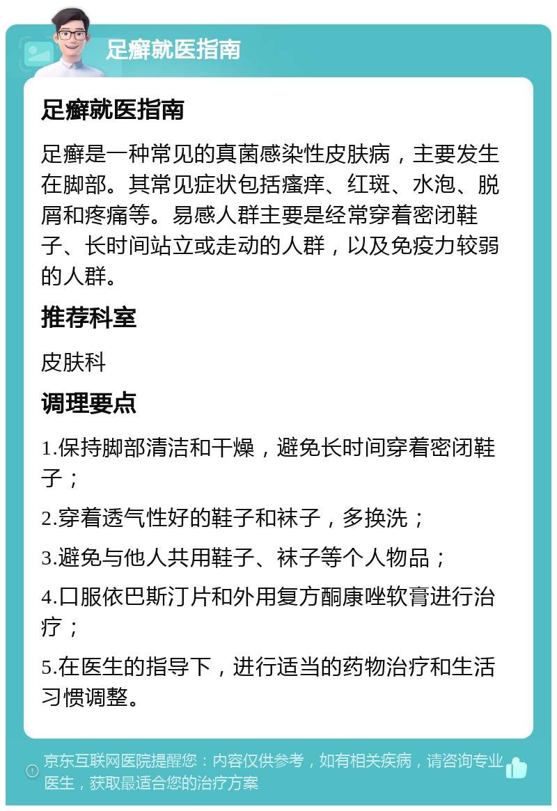 足癣就医指南 足癣就医指南 足癣是一种常见的真菌感染性皮肤病，主要发生在脚部。其常见症状包括瘙痒、红斑、水泡、脱屑和疼痛等。易感人群主要是经常穿着密闭鞋子、长时间站立或走动的人群，以及免疫力较弱的人群。 推荐科室 皮肤科 调理要点 1.保持脚部清洁和干燥，避免长时间穿着密闭鞋子； 2.穿着透气性好的鞋子和袜子，多换洗； 3.避免与他人共用鞋子、袜子等个人物品； 4.口服依巴斯汀片和外用复方酮康唑软膏进行治疗； 5.在医生的指导下，进行适当的药物治疗和生活习惯调整。