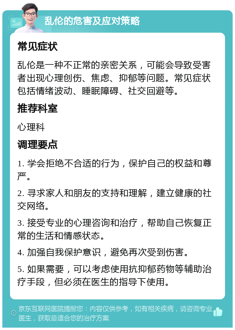 乱伦的危害及应对策略 常见症状 乱伦是一种不正常的亲密关系，可能会导致受害者出现心理创伤、焦虑、抑郁等问题。常见症状包括情绪波动、睡眠障碍、社交回避等。 推荐科室 心理科 调理要点 1. 学会拒绝不合适的行为，保护自己的权益和尊严。 2. 寻求家人和朋友的支持和理解，建立健康的社交网络。 3. 接受专业的心理咨询和治疗，帮助自己恢复正常的生活和情感状态。 4. 加强自我保护意识，避免再次受到伤害。 5. 如果需要，可以考虑使用抗抑郁药物等辅助治疗手段，但必须在医生的指导下使用。