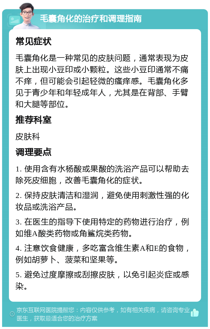 毛囊角化的治疗和调理指南 常见症状 毛囊角化是一种常见的皮肤问题，通常表现为皮肤上出现小豆印或小颗粒。这些小豆印通常不痛不痒，但可能会引起轻微的瘙痒感。毛囊角化多见于青少年和年轻成年人，尤其是在背部、手臂和大腿等部位。 推荐科室 皮肤科 调理要点 1. 使用含有水杨酸或果酸的洗浴产品可以帮助去除死皮细胞，改善毛囊角化的症状。 2. 保持皮肤清洁和湿润，避免使用刺激性强的化妆品或洗浴产品。 3. 在医生的指导下使用特定的药物进行治疗，例如维A酸类药物或角鲨烷类药物。 4. 注意饮食健康，多吃富含维生素A和E的食物，例如胡萝卜、菠菜和坚果等。 5. 避免过度摩擦或刮擦皮肤，以免引起炎症或感染。