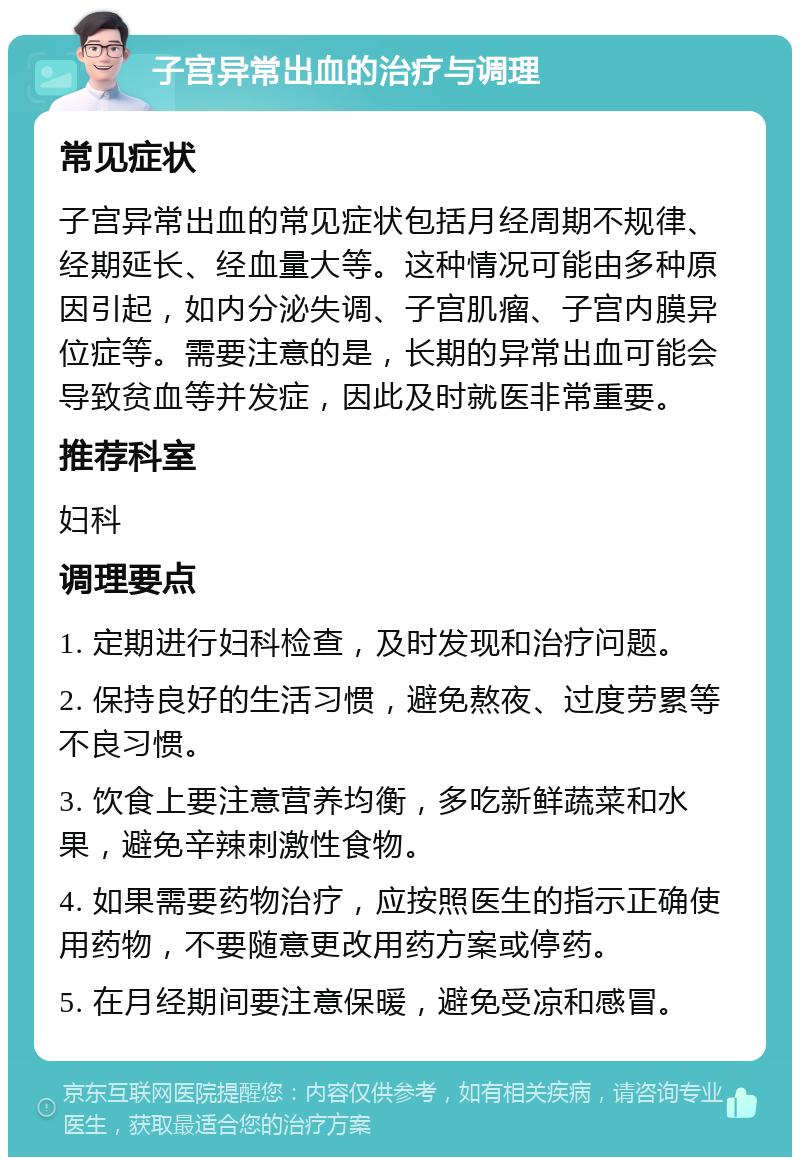 子宫异常出血的治疗与调理 常见症状 子宫异常出血的常见症状包括月经周期不规律、经期延长、经血量大等。这种情况可能由多种原因引起，如内分泌失调、子宫肌瘤、子宫内膜异位症等。需要注意的是，长期的异常出血可能会导致贫血等并发症，因此及时就医非常重要。 推荐科室 妇科 调理要点 1. 定期进行妇科检查，及时发现和治疗问题。 2. 保持良好的生活习惯，避免熬夜、过度劳累等不良习惯。 3. 饮食上要注意营养均衡，多吃新鲜蔬菜和水果，避免辛辣刺激性食物。 4. 如果需要药物治疗，应按照医生的指示正确使用药物，不要随意更改用药方案或停药。 5. 在月经期间要注意保暖，避免受凉和感冒。