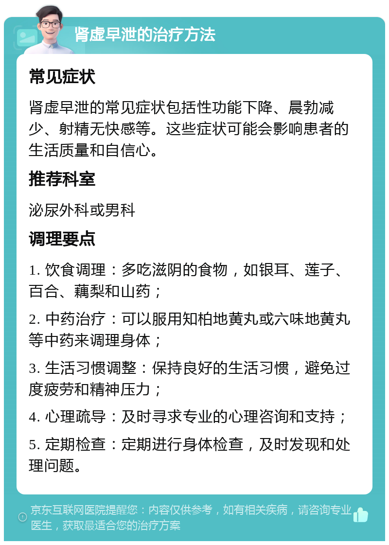 肾虚早泄的治疗方法 常见症状 肾虚早泄的常见症状包括性功能下降、晨勃减少、射精无快感等。这些症状可能会影响患者的生活质量和自信心。 推荐科室 泌尿外科或男科 调理要点 1. 饮食调理：多吃滋阴的食物，如银耳、莲子、百合、藕梨和山药； 2. 中药治疗：可以服用知柏地黄丸或六味地黄丸等中药来调理身体； 3. 生活习惯调整：保持良好的生活习惯，避免过度疲劳和精神压力； 4. 心理疏导：及时寻求专业的心理咨询和支持； 5. 定期检查：定期进行身体检查，及时发现和处理问题。