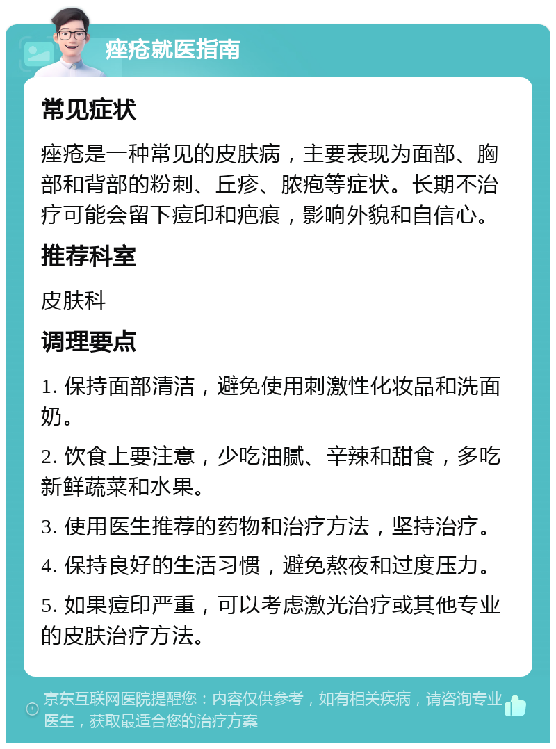 痤疮就医指南 常见症状 痤疮是一种常见的皮肤病，主要表现为面部、胸部和背部的粉刺、丘疹、脓疱等症状。长期不治疗可能会留下痘印和疤痕，影响外貌和自信心。 推荐科室 皮肤科 调理要点 1. 保持面部清洁，避免使用刺激性化妆品和洗面奶。 2. 饮食上要注意，少吃油腻、辛辣和甜食，多吃新鲜蔬菜和水果。 3. 使用医生推荐的药物和治疗方法，坚持治疗。 4. 保持良好的生活习惯，避免熬夜和过度压力。 5. 如果痘印严重，可以考虑激光治疗或其他专业的皮肤治疗方法。