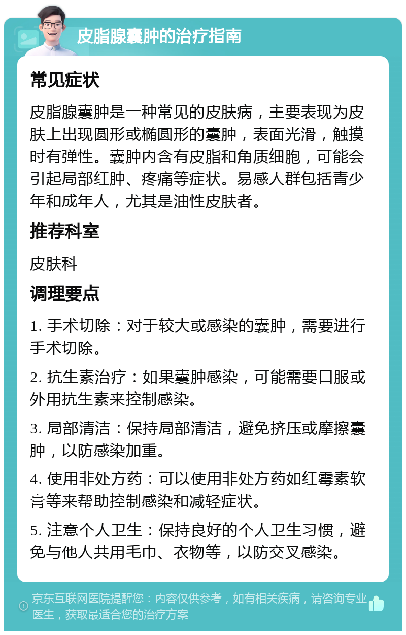 皮脂腺囊肿的治疗指南 常见症状 皮脂腺囊肿是一种常见的皮肤病，主要表现为皮肤上出现圆形或椭圆形的囊肿，表面光滑，触摸时有弹性。囊肿内含有皮脂和角质细胞，可能会引起局部红肿、疼痛等症状。易感人群包括青少年和成年人，尤其是油性皮肤者。 推荐科室 皮肤科 调理要点 1. 手术切除：对于较大或感染的囊肿，需要进行手术切除。 2. 抗生素治疗：如果囊肿感染，可能需要口服或外用抗生素来控制感染。 3. 局部清洁：保持局部清洁，避免挤压或摩擦囊肿，以防感染加重。 4. 使用非处方药：可以使用非处方药如红霉素软膏等来帮助控制感染和减轻症状。 5. 注意个人卫生：保持良好的个人卫生习惯，避免与他人共用毛巾、衣物等，以防交叉感染。