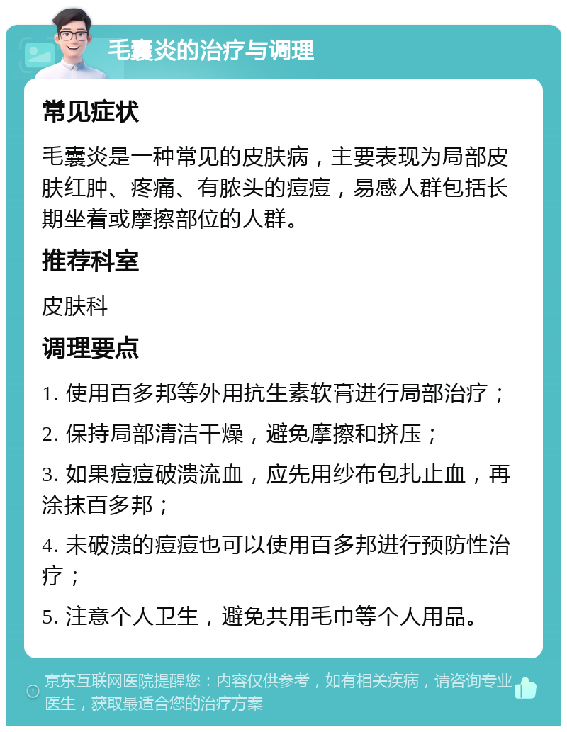 毛囊炎的治疗与调理 常见症状 毛囊炎是一种常见的皮肤病，主要表现为局部皮肤红肿、疼痛、有脓头的痘痘，易感人群包括长期坐着或摩擦部位的人群。 推荐科室 皮肤科 调理要点 1. 使用百多邦等外用抗生素软膏进行局部治疗； 2. 保持局部清洁干燥，避免摩擦和挤压； 3. 如果痘痘破溃流血，应先用纱布包扎止血，再涂抹百多邦； 4. 未破溃的痘痘也可以使用百多邦进行预防性治疗； 5. 注意个人卫生，避免共用毛巾等个人用品。