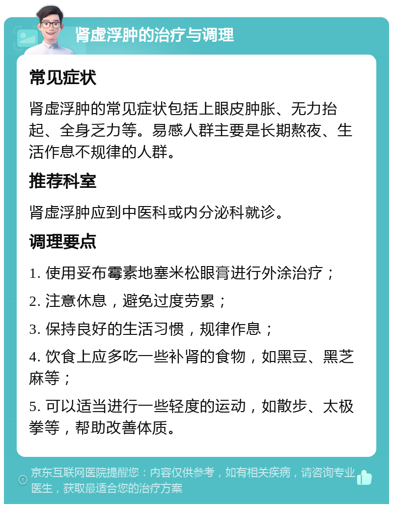 肾虚浮肿的治疗与调理 常见症状 肾虚浮肿的常见症状包括上眼皮肿胀、无力抬起、全身乏力等。易感人群主要是长期熬夜、生活作息不规律的人群。 推荐科室 肾虚浮肿应到中医科或内分泌科就诊。 调理要点 1. 使用妥布霉素地塞米松眼膏进行外涂治疗； 2. 注意休息，避免过度劳累； 3. 保持良好的生活习惯，规律作息； 4. 饮食上应多吃一些补肾的食物，如黑豆、黑芝麻等； 5. 可以适当进行一些轻度的运动，如散步、太极拳等，帮助改善体质。