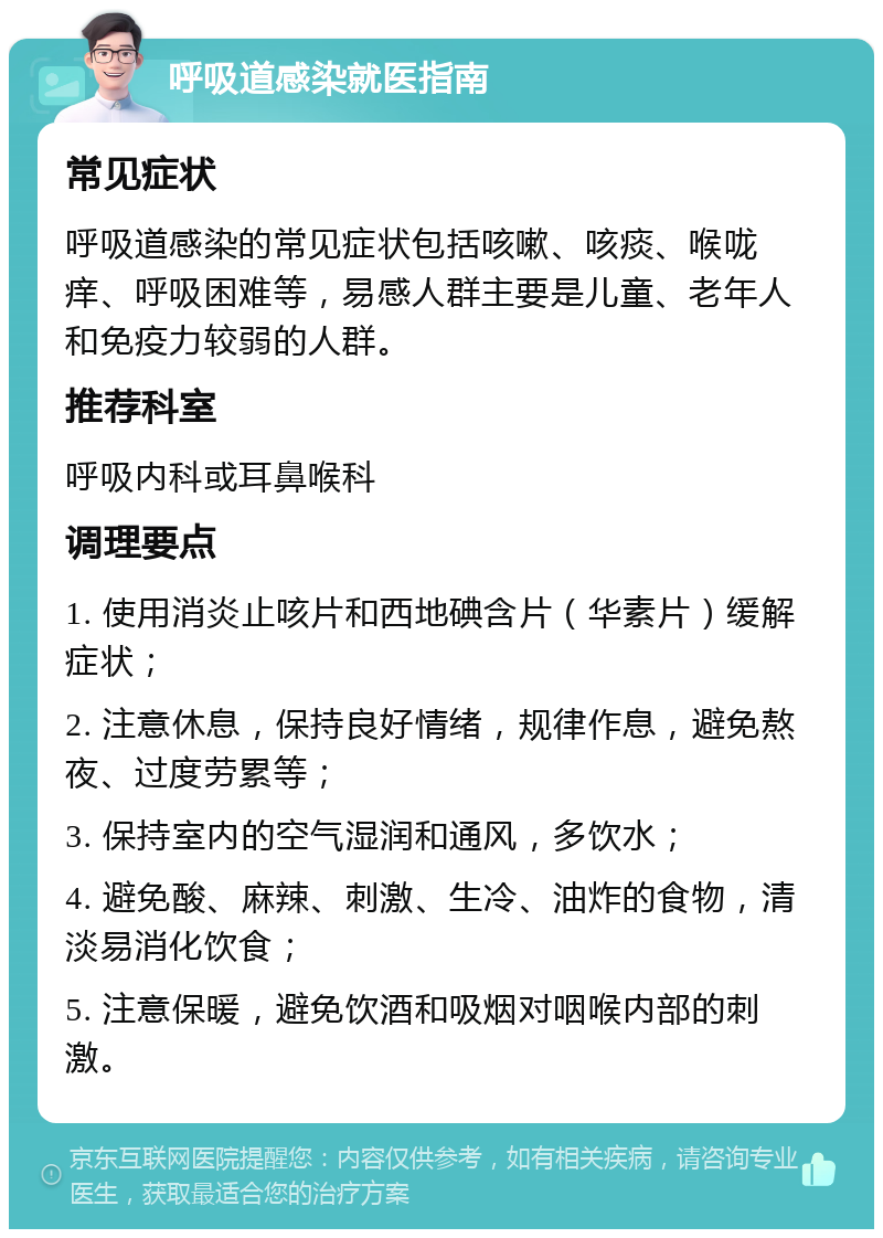 呼吸道感染就医指南 常见症状 呼吸道感染的常见症状包括咳嗽、咳痰、喉咙痒、呼吸困难等，易感人群主要是儿童、老年人和免疫力较弱的人群。 推荐科室 呼吸内科或耳鼻喉科 调理要点 1. 使用消炎止咳片和西地碘含片（华素片）缓解症状； 2. 注意休息，保持良好情绪，规律作息，避免熬夜、过度劳累等； 3. 保持室内的空气湿润和通风，多饮水； 4. 避免酸、麻辣、刺激、生冷、油炸的食物，清淡易消化饮食； 5. 注意保暖，避免饮酒和吸烟对咽喉内部的刺激。