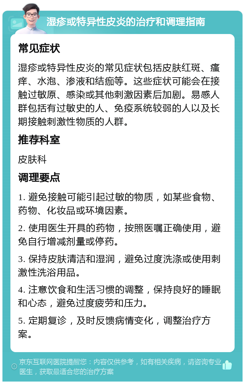 湿疹或特异性皮炎的治疗和调理指南 常见症状 湿疹或特异性皮炎的常见症状包括皮肤红斑、瘙痒、水泡、渗液和结痂等。这些症状可能会在接触过敏原、感染或其他刺激因素后加剧。易感人群包括有过敏史的人、免疫系统较弱的人以及长期接触刺激性物质的人群。 推荐科室 皮肤科 调理要点 1. 避免接触可能引起过敏的物质，如某些食物、药物、化妆品或环境因素。 2. 使用医生开具的药物，按照医嘱正确使用，避免自行增减剂量或停药。 3. 保持皮肤清洁和湿润，避免过度洗涤或使用刺激性洗浴用品。 4. 注意饮食和生活习惯的调整，保持良好的睡眠和心态，避免过度疲劳和压力。 5. 定期复诊，及时反馈病情变化，调整治疗方案。