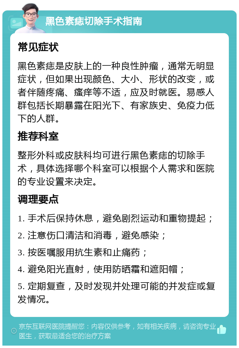 黑色素痣切除手术指南 常见症状 黑色素痣是皮肤上的一种良性肿瘤，通常无明显症状，但如果出现颜色、大小、形状的改变，或者伴随疼痛、瘙痒等不适，应及时就医。易感人群包括长期暴露在阳光下、有家族史、免疫力低下的人群。 推荐科室 整形外科或皮肤科均可进行黑色素痣的切除手术，具体选择哪个科室可以根据个人需求和医院的专业设置来决定。 调理要点 1. 手术后保持休息，避免剧烈运动和重物提起； 2. 注意伤口清洁和消毒，避免感染； 3. 按医嘱服用抗生素和止痛药； 4. 避免阳光直射，使用防晒霜和遮阳帽； 5. 定期复查，及时发现并处理可能的并发症或复发情况。