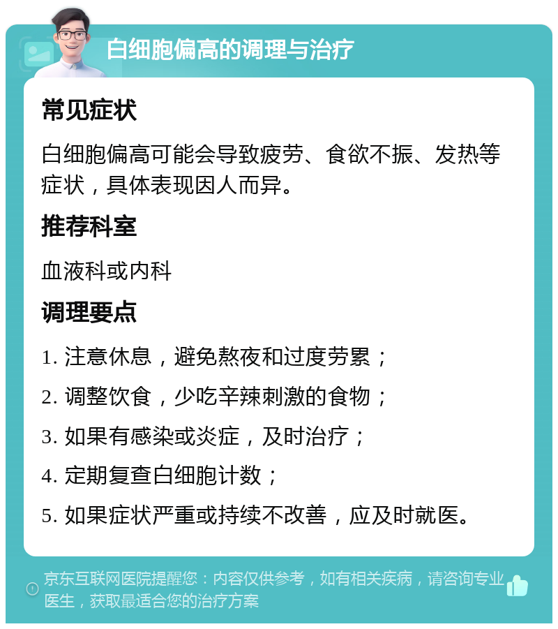 白细胞偏高的调理与治疗 常见症状 白细胞偏高可能会导致疲劳、食欲不振、发热等症状，具体表现因人而异。 推荐科室 血液科或内科 调理要点 1. 注意休息，避免熬夜和过度劳累； 2. 调整饮食，少吃辛辣刺激的食物； 3. 如果有感染或炎症，及时治疗； 4. 定期复查白细胞计数； 5. 如果症状严重或持续不改善，应及时就医。