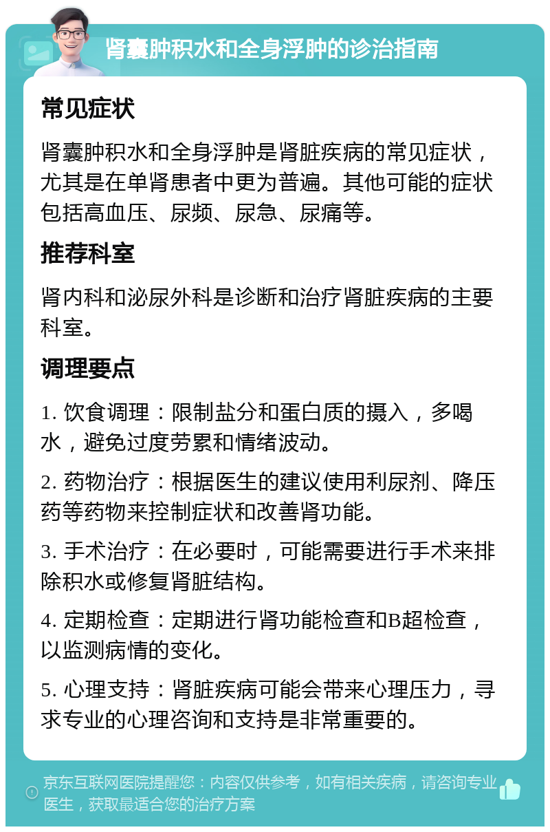 肾囊肿积水和全身浮肿的诊治指南 常见症状 肾囊肿积水和全身浮肿是肾脏疾病的常见症状，尤其是在单肾患者中更为普遍。其他可能的症状包括高血压、尿频、尿急、尿痛等。 推荐科室 肾内科和泌尿外科是诊断和治疗肾脏疾病的主要科室。 调理要点 1. 饮食调理：限制盐分和蛋白质的摄入，多喝水，避免过度劳累和情绪波动。 2. 药物治疗：根据医生的建议使用利尿剂、降压药等药物来控制症状和改善肾功能。 3. 手术治疗：在必要时，可能需要进行手术来排除积水或修复肾脏结构。 4. 定期检查：定期进行肾功能检查和B超检查，以监测病情的变化。 5. 心理支持：肾脏疾病可能会带来心理压力，寻求专业的心理咨询和支持是非常重要的。