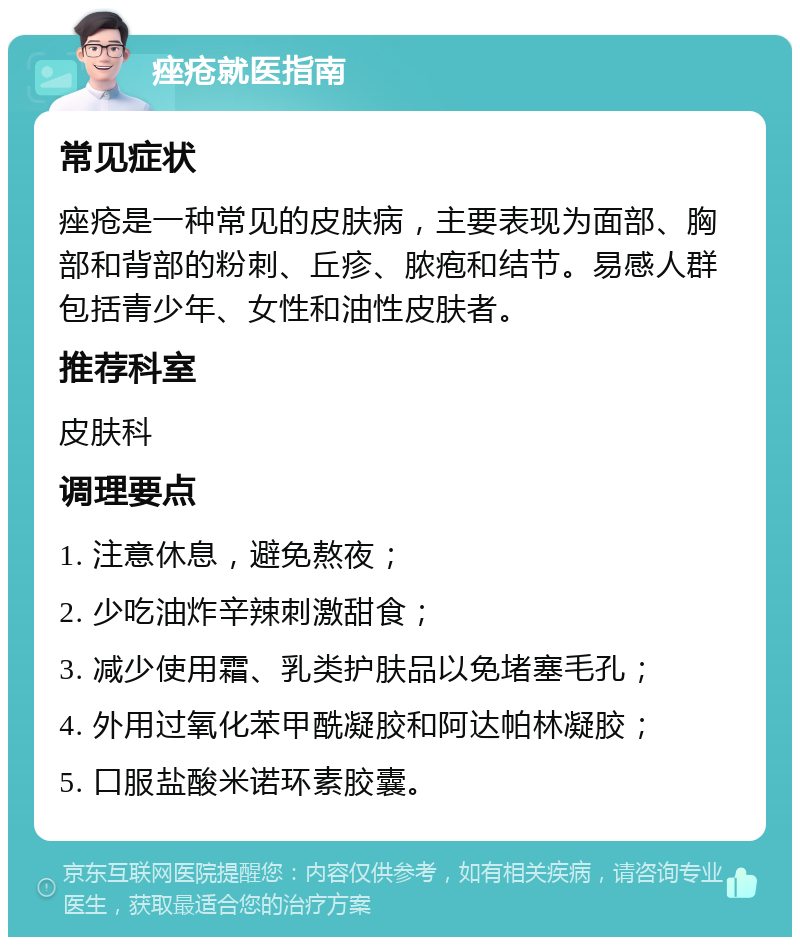 痤疮就医指南 常见症状 痤疮是一种常见的皮肤病，主要表现为面部、胸部和背部的粉刺、丘疹、脓疱和结节。易感人群包括青少年、女性和油性皮肤者。 推荐科室 皮肤科 调理要点 1. 注意休息，避免熬夜； 2. 少吃油炸辛辣刺激甜食； 3. 减少使用霜、乳类护肤品以免堵塞毛孔； 4. 外用过氧化苯甲酰凝胶和阿达帕林凝胶； 5. 口服盐酸米诺环素胶囊。