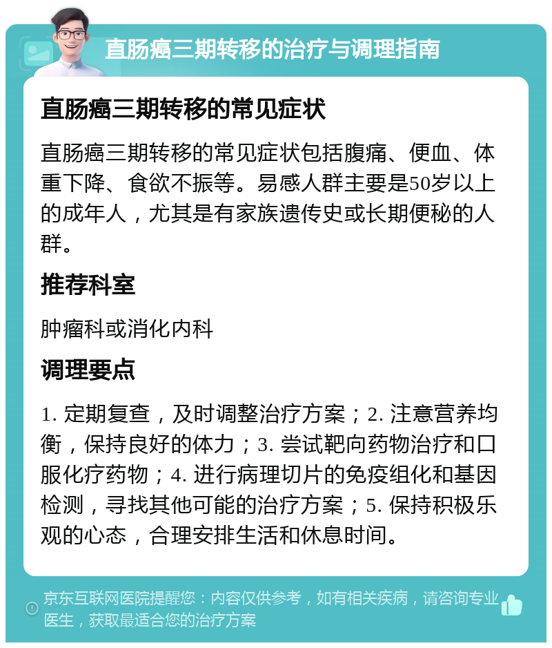 直肠癌三期转移的治疗与调理指南 直肠癌三期转移的常见症状 直肠癌三期转移的常见症状包括腹痛、便血、体重下降、食欲不振等。易感人群主要是50岁以上的成年人，尤其是有家族遗传史或长期便秘的人群。 推荐科室 肿瘤科或消化内科 调理要点 1. 定期复查，及时调整治疗方案；2. 注意营养均衡，保持良好的体力；3. 尝试靶向药物治疗和口服化疗药物；4. 进行病理切片的免疫组化和基因检测，寻找其他可能的治疗方案；5. 保持积极乐观的心态，合理安排生活和休息时间。