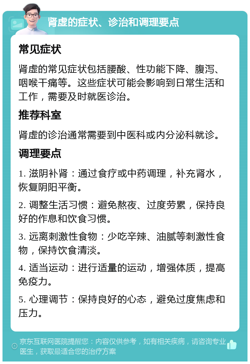 肾虚的症状、诊治和调理要点 常见症状 肾虚的常见症状包括腰酸、性功能下降、腹泻、咽喉干痛等。这些症状可能会影响到日常生活和工作，需要及时就医诊治。 推荐科室 肾虚的诊治通常需要到中医科或内分泌科就诊。 调理要点 1. 滋阴补肾：通过食疗或中药调理，补充肾水，恢复阴阳平衡。 2. 调整生活习惯：避免熬夜、过度劳累，保持良好的作息和饮食习惯。 3. 远离刺激性食物：少吃辛辣、油腻等刺激性食物，保持饮食清淡。 4. 适当运动：进行适量的运动，增强体质，提高免疫力。 5. 心理调节：保持良好的心态，避免过度焦虑和压力。