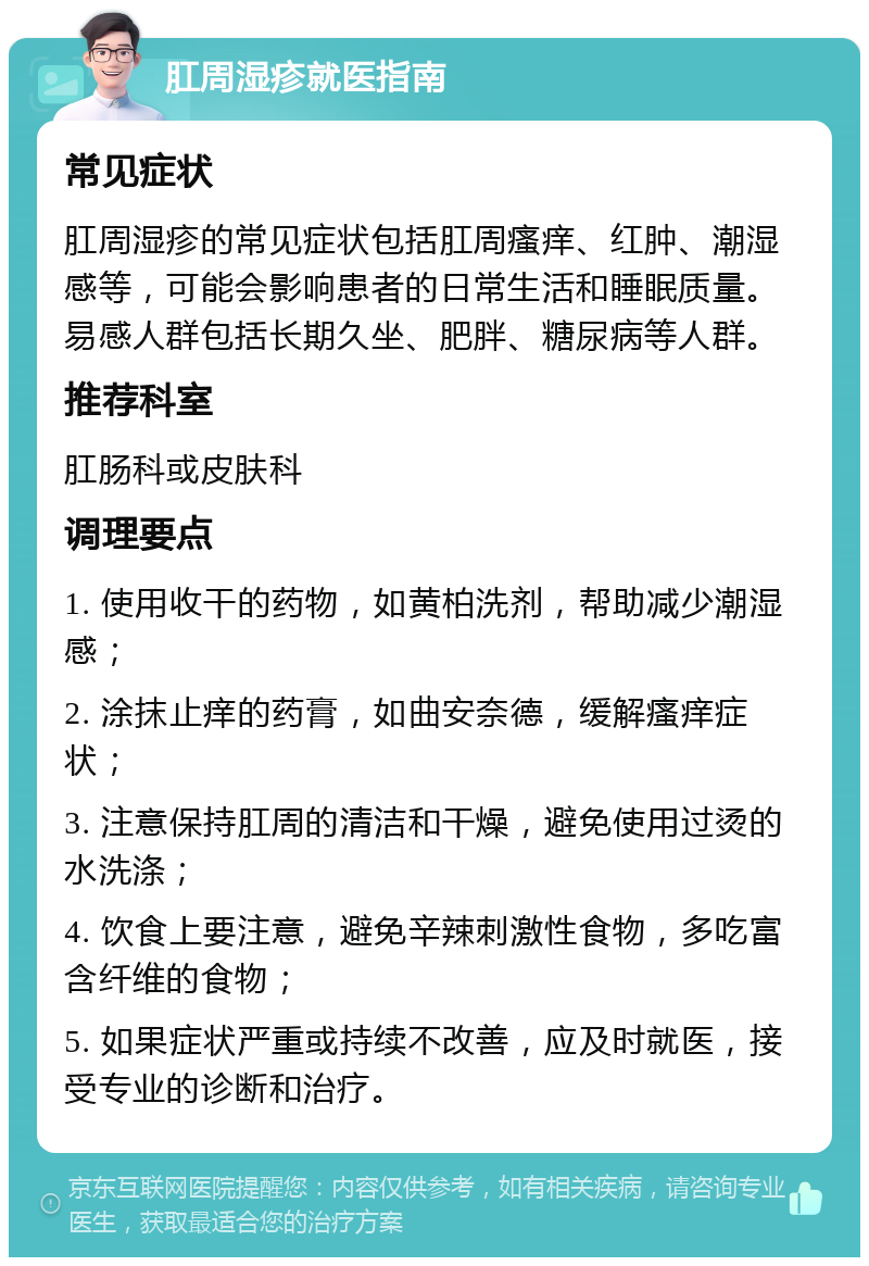 肛周湿疹就医指南 常见症状 肛周湿疹的常见症状包括肛周瘙痒、红肿、潮湿感等，可能会影响患者的日常生活和睡眠质量。易感人群包括长期久坐、肥胖、糖尿病等人群。 推荐科室 肛肠科或皮肤科 调理要点 1. 使用收干的药物，如黄柏洗剂，帮助减少潮湿感； 2. 涂抹止痒的药膏，如曲安奈德，缓解瘙痒症状； 3. 注意保持肛周的清洁和干燥，避免使用过烫的水洗涤； 4. 饮食上要注意，避免辛辣刺激性食物，多吃富含纤维的食物； 5. 如果症状严重或持续不改善，应及时就医，接受专业的诊断和治疗。