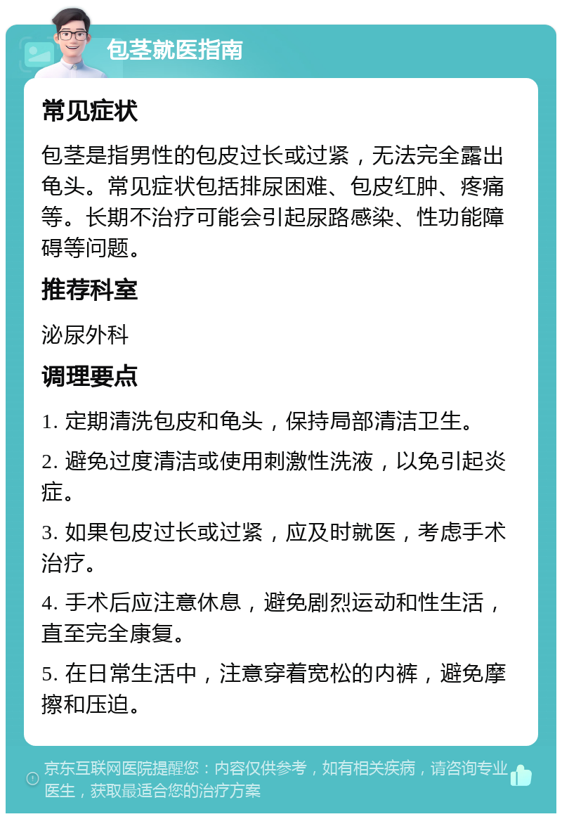 包茎就医指南 常见症状 包茎是指男性的包皮过长或过紧，无法完全露出龟头。常见症状包括排尿困难、包皮红肿、疼痛等。长期不治疗可能会引起尿路感染、性功能障碍等问题。 推荐科室 泌尿外科 调理要点 1. 定期清洗包皮和龟头，保持局部清洁卫生。 2. 避免过度清洁或使用刺激性洗液，以免引起炎症。 3. 如果包皮过长或过紧，应及时就医，考虑手术治疗。 4. 手术后应注意休息，避免剧烈运动和性生活，直至完全康复。 5. 在日常生活中，注意穿着宽松的内裤，避免摩擦和压迫。