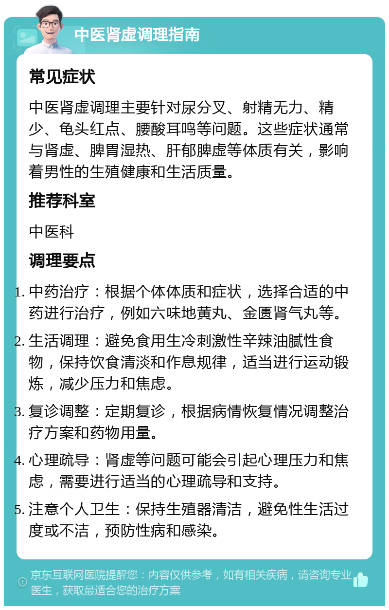 中医肾虚调理指南 常见症状 中医肾虚调理主要针对尿分叉、射精无力、精少、龟头红点、腰酸耳鸣等问题。这些症状通常与肾虚、脾胃湿热、肝郁脾虚等体质有关，影响着男性的生殖健康和生活质量。 推荐科室 中医科 调理要点 中药治疗：根据个体体质和症状，选择合适的中药进行治疗，例如六味地黄丸、金匮肾气丸等。 生活调理：避免食用生冷刺激性辛辣油腻性食物，保持饮食清淡和作息规律，适当进行运动锻炼，减少压力和焦虑。 复诊调整：定期复诊，根据病情恢复情况调整治疗方案和药物用量。 心理疏导：肾虚等问题可能会引起心理压力和焦虑，需要进行适当的心理疏导和支持。 注意个人卫生：保持生殖器清洁，避免性生活过度或不洁，预防性病和感染。