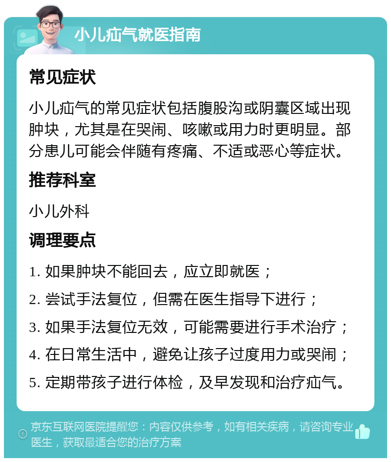 小儿疝气就医指南 常见症状 小儿疝气的常见症状包括腹股沟或阴囊区域出现肿块，尤其是在哭闹、咳嗽或用力时更明显。部分患儿可能会伴随有疼痛、不适或恶心等症状。 推荐科室 小儿外科 调理要点 1. 如果肿块不能回去，应立即就医； 2. 尝试手法复位，但需在医生指导下进行； 3. 如果手法复位无效，可能需要进行手术治疗； 4. 在日常生活中，避免让孩子过度用力或哭闹； 5. 定期带孩子进行体检，及早发现和治疗疝气。