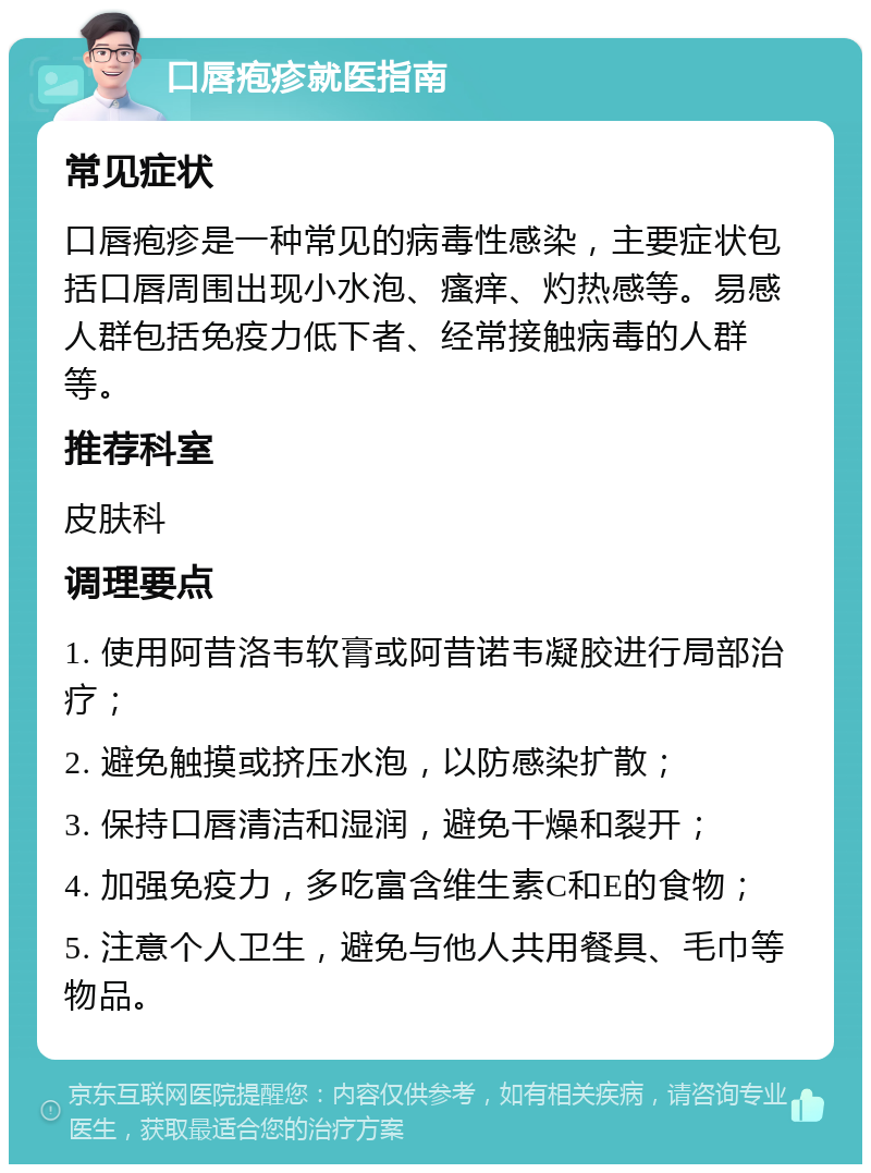 口唇疱疹就医指南 常见症状 口唇疱疹是一种常见的病毒性感染，主要症状包括口唇周围出现小水泡、瘙痒、灼热感等。易感人群包括免疫力低下者、经常接触病毒的人群等。 推荐科室 皮肤科 调理要点 1. 使用阿昔洛韦软膏或阿昔诺韦凝胶进行局部治疗； 2. 避免触摸或挤压水泡，以防感染扩散； 3. 保持口唇清洁和湿润，避免干燥和裂开； 4. 加强免疫力，多吃富含维生素C和E的食物； 5. 注意个人卫生，避免与他人共用餐具、毛巾等物品。