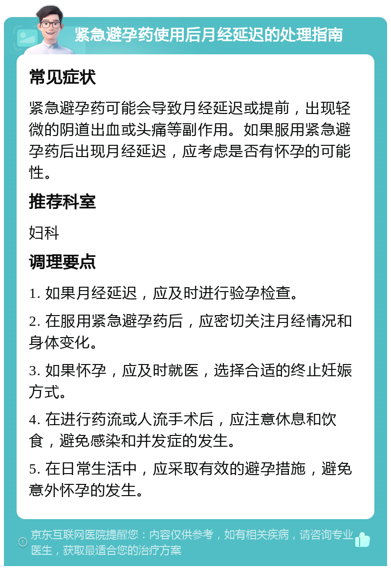 紧急避孕药使用后月经延迟的处理指南 常见症状 紧急避孕药可能会导致月经延迟或提前，出现轻微的阴道出血或头痛等副作用。如果服用紧急避孕药后出现月经延迟，应考虑是否有怀孕的可能性。 推荐科室 妇科 调理要点 1. 如果月经延迟，应及时进行验孕检查。 2. 在服用紧急避孕药后，应密切关注月经情况和身体变化。 3. 如果怀孕，应及时就医，选择合适的终止妊娠方式。 4. 在进行药流或人流手术后，应注意休息和饮食，避免感染和并发症的发生。 5. 在日常生活中，应采取有效的避孕措施，避免意外怀孕的发生。