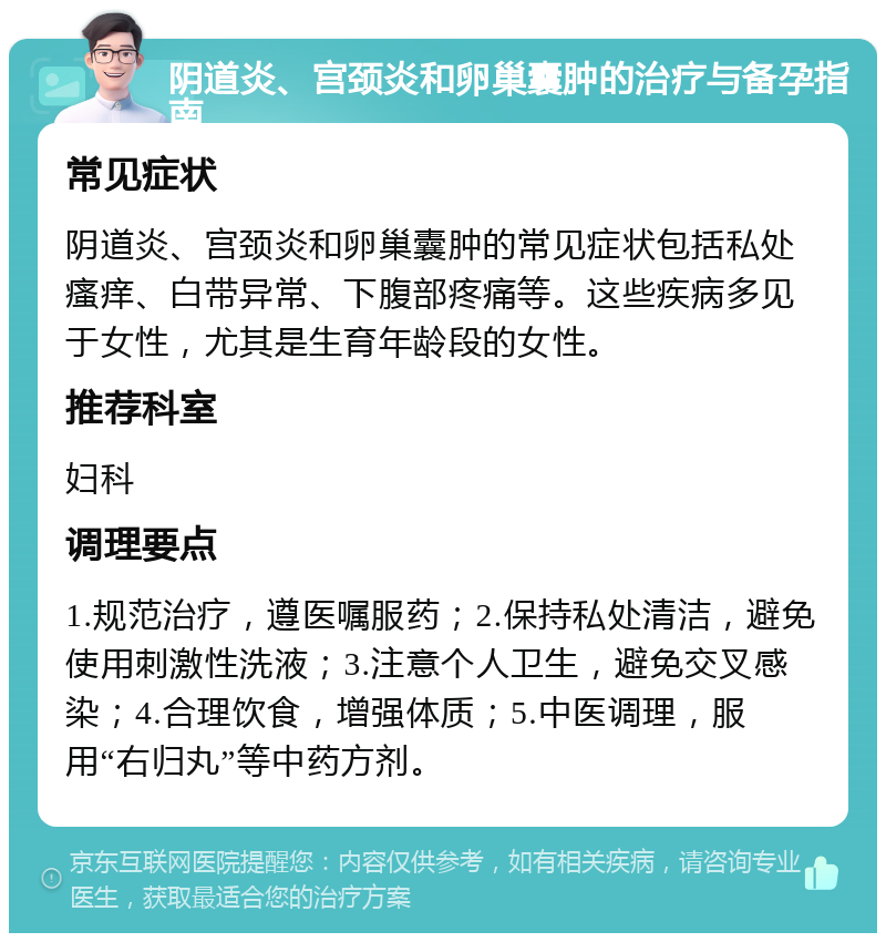 阴道炎、宫颈炎和卵巢囊肿的治疗与备孕指南 常见症状 阴道炎、宫颈炎和卵巢囊肿的常见症状包括私处瘙痒、白带异常、下腹部疼痛等。这些疾病多见于女性，尤其是生育年龄段的女性。 推荐科室 妇科 调理要点 1.规范治疗，遵医嘱服药；2.保持私处清洁，避免使用刺激性洗液；3.注意个人卫生，避免交叉感染；4.合理饮食，增强体质；5.中医调理，服用“右归丸”等中药方剂。