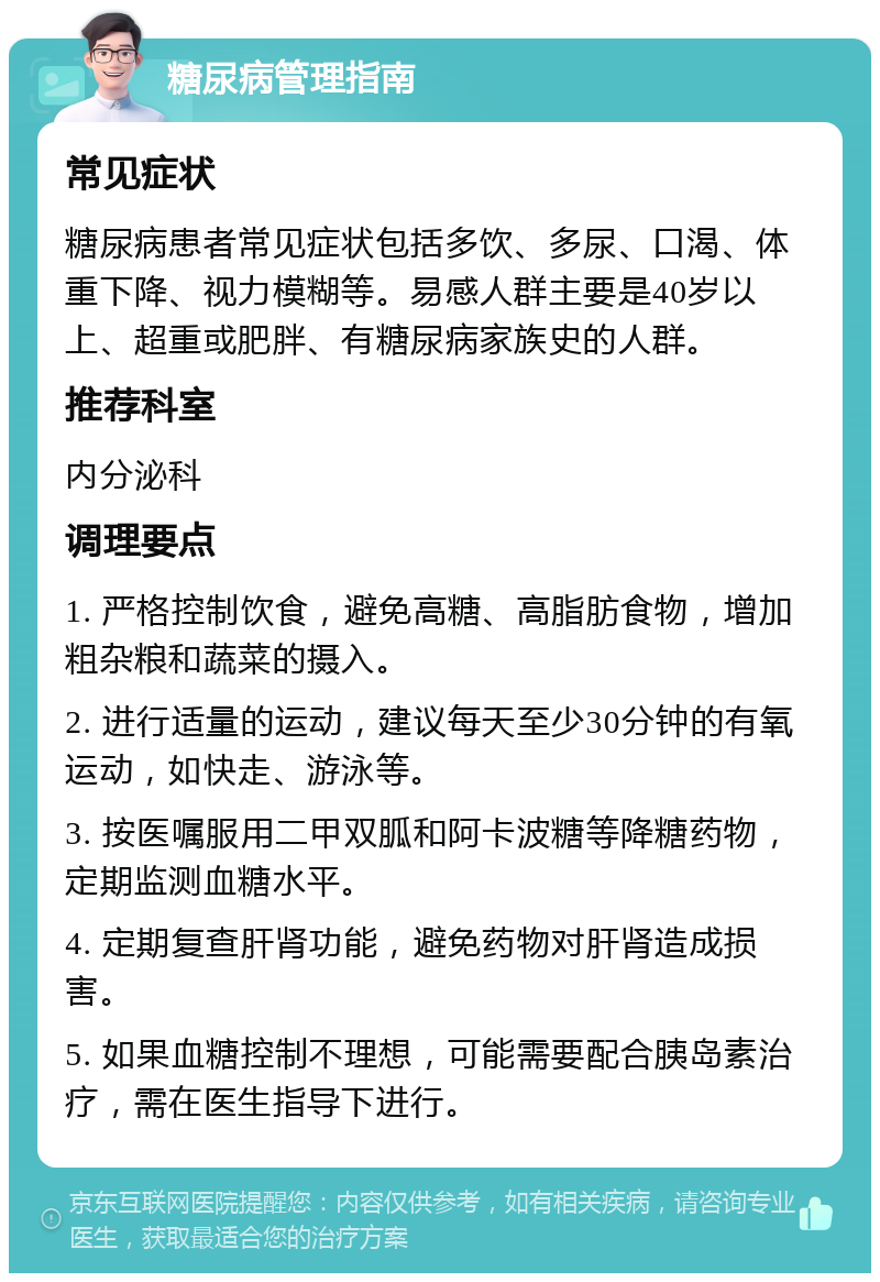 糖尿病管理指南 常见症状 糖尿病患者常见症状包括多饮、多尿、口渴、体重下降、视力模糊等。易感人群主要是40岁以上、超重或肥胖、有糖尿病家族史的人群。 推荐科室 内分泌科 调理要点 1. 严格控制饮食，避免高糖、高脂肪食物，增加粗杂粮和蔬菜的摄入。 2. 进行适量的运动，建议每天至少30分钟的有氧运动，如快走、游泳等。 3. 按医嘱服用二甲双胍和阿卡波糖等降糖药物，定期监测血糖水平。 4. 定期复查肝肾功能，避免药物对肝肾造成损害。 5. 如果血糖控制不理想，可能需要配合胰岛素治疗，需在医生指导下进行。