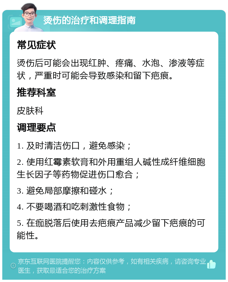 烫伤的治疗和调理指南 常见症状 烫伤后可能会出现红肿、疼痛、水泡、渗液等症状，严重时可能会导致感染和留下疤痕。 推荐科室 皮肤科 调理要点 1. 及时清洁伤口，避免感染； 2. 使用红霉素软膏和外用重组人碱性成纤维细胞生长因子等药物促进伤口愈合； 3. 避免局部摩擦和碰水； 4. 不要喝酒和吃刺激性食物； 5. 在痂脱落后使用去疤痕产品减少留下疤痕的可能性。