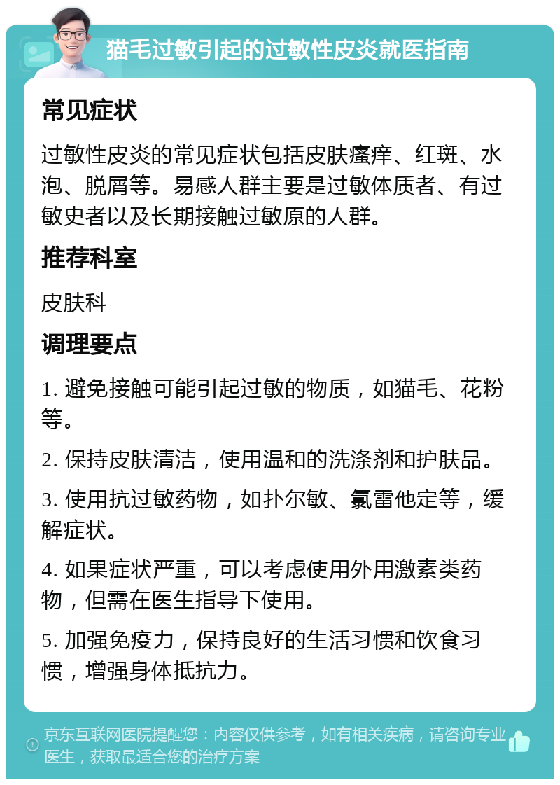 猫毛过敏引起的过敏性皮炎就医指南 常见症状 过敏性皮炎的常见症状包括皮肤瘙痒、红斑、水泡、脱屑等。易感人群主要是过敏体质者、有过敏史者以及长期接触过敏原的人群。 推荐科室 皮肤科 调理要点 1. 避免接触可能引起过敏的物质，如猫毛、花粉等。 2. 保持皮肤清洁，使用温和的洗涤剂和护肤品。 3. 使用抗过敏药物，如扑尔敏、氯雷他定等，缓解症状。 4. 如果症状严重，可以考虑使用外用激素类药物，但需在医生指导下使用。 5. 加强免疫力，保持良好的生活习惯和饮食习惯，增强身体抵抗力。