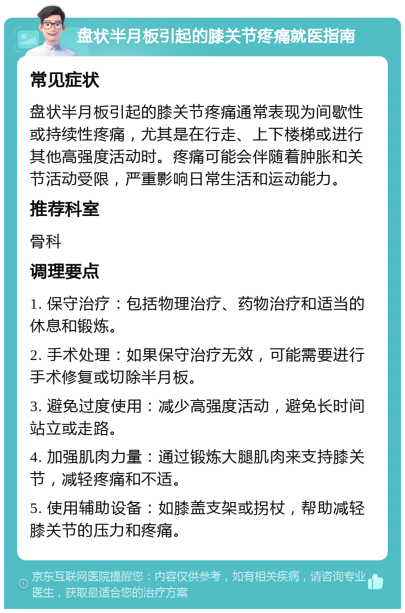 盘状半月板引起的膝关节疼痛就医指南 常见症状 盘状半月板引起的膝关节疼痛通常表现为间歇性或持续性疼痛，尤其是在行走、上下楼梯或进行其他高强度活动时。疼痛可能会伴随着肿胀和关节活动受限，严重影响日常生活和运动能力。 推荐科室 骨科 调理要点 1. 保守治疗：包括物理治疗、药物治疗和适当的休息和锻炼。 2. 手术处理：如果保守治疗无效，可能需要进行手术修复或切除半月板。 3. 避免过度使用：减少高强度活动，避免长时间站立或走路。 4. 加强肌肉力量：通过锻炼大腿肌肉来支持膝关节，减轻疼痛和不适。 5. 使用辅助设备：如膝盖支架或拐杖，帮助减轻膝关节的压力和疼痛。