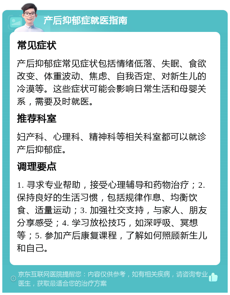 产后抑郁症就医指南 常见症状 产后抑郁症常见症状包括情绪低落、失眠、食欲改变、体重波动、焦虑、自我否定、对新生儿的冷漠等。这些症状可能会影响日常生活和母婴关系，需要及时就医。 推荐科室 妇产科、心理科、精神科等相关科室都可以就诊产后抑郁症。 调理要点 1. 寻求专业帮助，接受心理辅导和药物治疗；2. 保持良好的生活习惯，包括规律作息、均衡饮食、适量运动；3. 加强社交支持，与家人、朋友分享感受；4. 学习放松技巧，如深呼吸、冥想等；5. 参加产后康复课程，了解如何照顾新生儿和自己。